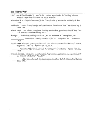 566 BIBLIOGRAPHY
Lin, S., and B. Kernighan (1973), “An effective Heuristic Algorithm for the Traveling Salesman
Problem.”, Operations Research, vol. 10, pp. 463-471.
Markowitz, H. M., Portfolio Selection, Efficient Diversification of Investments, John Wiley & Sons,
1959.
Nemhauser, G., and L. Wolsey, Integer and Combinatorial Optimization. New York : John Wiley &
Sons, 1988.
Moder, Joseph J., and Salah E. Elmaghraby (editors), Handbook of Operations Research. New York:
Van Nostrand Reinhold Company, 1978.
Schrage, L., Optimization Modeling with LINDO, 5th. ed. Belmont, CA: Duxbury Press, 1997.
_______________, Optimization Modeling with LINGO, 4th. ed. Chicago, IL: LINDO Systems Inc.,
2001.
Wagner, H.M., Principles of Management Science with Applications to Executive Decisions, 2nd ed.
Englewood Cliffs, N.J. : Prentice-Hall, Inc., 1975.
_________, Principles of Operations Research, 2nd ed. Englewood Cliffs, N.J. : Prentice-Hall, Inc.,
1975.
Winston, Wayne L., Introduction to Mathematical Programming: Applications and Algorithms, 3rd
ed. Belmont, CA: Duxbury Press, 1995.
_____________, Operations Research: Applications and Algorithms, 2nd ed. Belmont, CA: Duxbury
Press, 1995.

 
