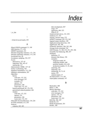 Index
!
!, 6, 266

~
~ (End-of-record mark), 293

A
About LINGO command, 31, 199
ABS function, 271, 454
ABSINT parameter, 241
Absolute integrality tolerance, 171, 241
Absolute optimality tolerance, 173, 242
Accelerator key, 96
Acceptance sampling, 524, 527
Access
datasources, 337–42
importing, 299, 345–47
interfacing, 127
Administrator, ODBC, 337–42
Airline overbooking, 503
Algebraic formulation, 112, 220
Algebraic reformulation, 263
Algorithm
barrier
cold start, 172, 252
error messages, 557
example, 477
options, 155
parameters, 248
warm start, 172, 252
branch-and-bound, 64, 170, 250
generalized reduced gradient, 446
simplex
cold start, 172, 252
options, 155
parameters, 248
warm start, 172, 252
Allowable Increase/Decrease, 134, 226
ALTER command, 212, 230
Analysis
conjoint, 442, 465

data envelopment, 467
range, 557
regression, 484, 522
What If, 87
Analytical derivatives, 161, 454
Anderson, D., 414
Annuity, present value, 272
APISET command, 203, 233, 562
Append output checkbox, 109
Application drop-down box, 166
AppWizard, 366, 390
Arithmetic operators, 268, 542, 546
Arrange Icons command, 194
ASCII format, 19, 100, 219, 291, 293, 306
Assembly line balancing, 406, 457
Attributes
definition, 33
dynamic link library, 358
examples
knapsack model, 69
marketing models, 440
portfolio models, 418, 428
production models, 51, 54, 444
exporting, 347
importing, 343
initializing, 39, 75, 85
names, 539
solution report, 27
AUTOLG.DAT, 115, 303
AutoUpdate command, 197

B
Backorders, 488
Balof, J., 484
Barrier algorithm
cold start, 172, 252
error messages, 557
options, 155, 171
parameters, 248
warm start, 172, 252
BAS file, 386, 387
BASCTS, 253
BASCTS parameter, 261
BASIC, 360

567

 
