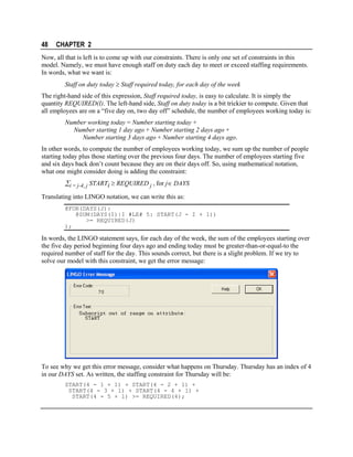 48

CHAPTER 2

Now, all that is left is to come up with our constraints. There is only one set of constraints in this
model. Namely, we must have enough staff on duty each day to meet or exceed staffing requirements.
In words, what we want is:
Staff on duty today ≥ Staff required today, for each day of the week
The right-hand side of this expression, Staff required today, is easy to calculate. It is simply the
quantity REQUIRED(I). The left-hand side, Staff on duty today is a bit trickier to compute. Given that
all employees are on a “five day on, two day off” schedule, the number of employees working today is:
Number working today = Number starting today +
Number starting 1 day ago + Number starting 2 days ago +
Number starting 3 days ago + Number starting 4 days ago.
In other words, to compute the number of employees working today, we sum up the number of people
starting today plus those starting over the previous four days. The number of employees starting five
and six days back don’t count because they are on their days off. So, using mathematical notation,
what one might consider doing is adding the constraint:

∑i = j-4, j STARTi ≥ REQUIRED j , for j∈ DAYS
Translating into LINGO notation, we can write this as:
@FOR(DAYS(J):
@SUM(DAYS(I)|I #LE# 5: START(J - I + 1))
>= REQUIRED(J)
);

In words, the LINGO statement says, for each day of the week, the sum of the employees starting over
the five day period beginning four days ago and ending today must be greater-than-or-equal-to the
required number of staff for the day. This sounds correct, but there is a slight problem. If we try to
solve our model with this constraint, we get the error message:

To see why we get this error message, consider what happens on Thursday. Thursday has an index of 4
in our DAYS set. As written, the staffing constraint for Thursday will be:
START(4 - 1 + 1) + START(4 - 2 + 1) +
START(4 - 3 + 1) + START(4 - 4 + 1) +
START(4 - 5 + 1) >= REQUIRED(4);

 