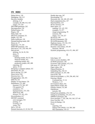 570 INDEX
Debug Solver, 158
Debugging, 184, 215
Decision variables
defining, 4, 47
examples, 60, 408, 412, 422
ranges, 133, 226
DECOMP parameter, 262
Decomposition, 158
Default button, 136
Degree, 149
Delay field, 142
DELETE command, 231
Delphi, 355, 356
Delta coefficient, 150
Demand backlog model, 488
Dense set, 37
Depth first, 175, 243
DERCMP parameter, 238
Derivatives, 161, 238, 450, 454
Derived sets
defining, 34, 36–39, 556
dense, 51
examples
blending models, 50–53, 398
financial models, 421
marketing models, 443
production models, 403, 408
exporting, 347
sparse, 53–62
Designing a computer cabinet, 521
Desrochers, M., 531
Devex pricing, 157, 249
Direct solver, 445
Direction box, 170
Disaggregation, 168, 253
DISCTS, 253
Display As Icon button, 126
Distribution, 273, 468
binomial, 272, 503, 507
Chi-squared, 272
cumulative, 273
hypergeometric, 273, 524
Multi-level, 498
Poisson, 273, 431, 474
Diversification, 417
DIVERT command
error messages, 552
printing, 17
reverting, 219
syntax, 218
DLLs, 355–89
Domain functions, 61, 63–84, 545

Double data type, 387
Downloading, 197
Downside risk, 184, 420, 423, 469
Dual computations box, 147
Dual feasibility, 477
DUAL function, 279
Dual values, 18
enabling, 133, 147, 552
examples, 53, 477
integer programming, 78
nonzeros, 546
ranges, 133, 134, 227
DUALCO, 249
DUALCO parameter, 226
DUALPR parameter, 249
Duplicate names, 153, 541, 553
DYNAMB model, 414
Dynamic Link Library, 355–89
functions, 360–64
Dynamic programming, 414, 471, 496, 507

E
Echo Input, 143
Echo to screen checkbox, 109
ECHOIN parameter, 246
Economic order quantity, 472, 516
Edit menu, 97, 116–28
Eigen values, 450
Elapsed Runtime, 10
Embedding files, 324–32
END command, 16, 547, 548
End-of-file, 296
End-of-record Mark (~), 293, 296, 403, 542
Entering a Model
Command-line, 15–16
Windows, 3–15
Environment object, 361
Eppen/Martin model, 492
Equality relation, 18, 269
Equilibrium
network, 500
Erlang busy probability, 272, 518
Erlang loss probability, 272, 431, 474
ERRDLG parameter, 246
Error messages, 7, 103, 246, 363, 365, 537–64
Error Text box, 129
Errors In Dialogs, 138
Excel
exporting, 318
linking with LINGO, 119, 309, 360
OLE automation, 319–33

 