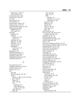 INDEX
OLE function, 309, 317
TEXT function, 299
Exclamation point, 6, 266
Exercise price, 424, 505
Exit, 266
Exit command, 115
EXP function, 271
Expected rate of return, 422
Explicit listing, 37, 53, 55
Exponential smoothing, 431, 529
Export summary report
ODBC based, 351
OLE based, 318
Exporting
attributes, 347
databases
functions, 347–51
reports, 232
file based, 297–301
MPI files, 114, 220
MPS files, 112–14
pasting out, 292
spreadsheets
functions, 313–19
reports, 232
Expressions, 454
EXTEND command, 231
Extended Solver Status, 13
EZCOUNT model, 532
EZMREPAR model, 433, 473
EZNEWS model, 474

F
Factorial function, 532
Feasibility tolerances, 156, 160
Feasible solution, 156
Features, new, vii–x
File
data, 306
file based exports, 297–301
format
ASCII, 19, 100, 219, 291, 293, 306
BAS, 386, 387
binary, 307
LDT, 100, 306
LG4
definition, 100
linked objects, 127
saving, 15, 105, 306
LNG, 100, 306
LRP, 306

LTF, 100, 306
MPI, 114, 220
MPS
definition, 97
exporting, 112–13, 220
importing, 103, 204
header, 367, 384
importing, 102
log files, 563
names, 6, 28, 105
script files, 301–3
types, 100
File Format box, 141
FILE function, 100, 278, 293–97
examples, 303, 403, 478
File menu, 97, 99–115
FILFMT parameter, 245
Fill Out Ranges and Tables, 140
FILOUT parameter, 265
Filter, 37, 58
Final linear feasibility tolerance, 156, 237
Final nonlinear feasibility tolerance, 160, 238
Financial models, 272, 417–30
Find/Find Next command, 122
Finite source, Poisson, 433
Fixed constraints, 10
Fixed costs, 73
Fixed MPS format, 204
Fixed ordering charge, 502
Fixed Var Reduction, 148
Fixed variables, 9, 135, 446, 544
FLFTOL parameter, 237
Floating point operations, 156, 237
FLOOR function, 271
Flow Cover, 168, 253
Flow cuts, 253
FLWCTS, 253
FNFTOL parameter, 238
Font selecting, 124
FOR function
constraints, 30, 44
error messages, 542, 544
nesting, 45, 123
sets, 35, 277
syntax, 41
variables, 67, 81
Forcing constraints, 76, 150
Forecasting, 54, 79, 522, 529
FORMAT function, 279
Formatting, 100
FORTRAN
pointer functions, 360

571

 