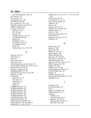 572 INDEX
user defined functions, 389, 390
FPA function, 272
FPL function, 272
Fragmentation ratio, 204
Free MPS format, 204
Free variables, 63, 79–83, 274
FREEZE command, 234, 240, 551
FRMPS command, 204
Functions, 33, 267–90
callback, 379–89
DLL, 360–64
factorial, 532
interface functions, 293, 552
non-differentiable, 454
pasting, 124
probability, 272–74
set-looping, 41–46, 277
user defined, 389–93
utility, 442
variable domain, 61, 63–84, 545

G
GCD cuts, 168, 253
GCDCTS, 253
GEN, 208
GEN command, 44
General box, 138
General equilibrium of an economy, 475
General integer variables, 63, 64–67, 76, 275
General Solver tab, 145–54
Generate command, 44, 183
Generating a model, 149, 250
Generator memory used, 10, 146, 204
Geoffrion, A., 498
GIN function
definition, 63, 275
dual values, 78
examples, 65, 67
options, 169
syntax, 64
GLBBRN parameter, 263
GLBBXS parameter, 263
GLBDLT parameter, 262
GLBOPT parameter, 262
GLBREF parameter, 263
GLBUBD parameter, 262
GLBVBD parameter, 262
Global delta tolerance, 262
Global optimality tolerance, 262
Global optimum, 255, 359, 448, 450
Global solver, 13, 162, 257, 559

Global Solver, 137, 162, 176, 177, 179, 181, 289,
560
Global Solver tab, 176
GO command, 16, 25, 224
Go To Line command, 123
GOMCTS, 253
Gomory, 253
Gomory cuts, 168, 253
Gradient, 160, 238, 446, 454
Graphic reports, 133
Graves, G., 498
Greatest common divisor, 253
Growth rate, 417
GUB cuts, 168, 189, 217, 253
GUBCTS, 253

H
Handle usage, 204
Hansen, P., 500
Hayes, J.M., 464
Header file, 367, 384
Heap compacts, 204
HELP command, 203
Help menu, 98, 194–200
Help Topics command, 195
HEURIS parameter, 241
Heuristics, 165, 262, 496, 531, 533
HIDE command, 212, 549
Hieftje, G.M., 464
Holding costs, 472, 492
Home mortgage calculation, 535
HUMNTM parameter, 262
Hurdle, 174
HURDLE parameter, 241
Hypergeometric distribution, 273, 524
Hyperplanes, 453

I
IF function, 288
ILFTOL parameter, 237
ILP, 11
Implicit set members, 558
Implied indexing, 42, 43
Importing
attributes, 343
command scripts, 301–3
databases, 310, 343–47
FILE function, 100, 293–97
MPS files, 102–4, 204

 