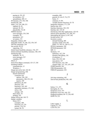 INDEX
pasting in, 291–92
set members, 152
spreadsheets, 309–13
IN function, 275, 542, 546
Include file, 296
Index, 214, 539, 540, 551
implied, 42, 43
internal, 28, 135
placeholder, 38, 60
INDEX function
error messages, 539, 544
examples, 70
parameters, 247
set names, 153
Inequality relation, 269
Infeasible model, 18, 186, 222, 359, 547
INFTOL parameter, 238
Init section, 89–93
importing, 310
Initial linear feasibility tolerance, 156, 237
Initial nonlinear feasibility tolerance, 160, 238
Initializing data
attributes, 39, 75
error messages, 557
variables, 455
INLP, 11
Insert New Object command, 125–27, 330
Installing LINGO
command-line, 15
Windows, 1
Integer pre-solver tab, 164–68
Integer programming, 550
branch-and-bound
constraint cuts
options, 166, 169
parameters, 240, 253, 261
reports, 189
definition, 64, 445
direction, 250
heuristics, 165, 262
optimality tolerance, 173, 242
solver, 164
strategy, 169
dual values, 78
probing, 165
Integer Solver tab, 169–75
Integer variables
binary (0/1)
examples, 408
functions, 63, 274
priority, 170, 251
syntax, 68–78

examples, 400
general, 63, 64–67, 76, 275
limits, 31
solutions, 9, 456
variable domain functions, 63–78
Integrality tolerance, 171, 238
Interest rate, 424
Interface functions, 293, 552
Interface tab, 138–44
Interfacing with other applications, 355–93
Interior point algorithm, 155, 248, 477
Interrupting the solver, 8, 547, 562
Invalid switch, 547
Inventory system
demand backlog, 488
newsboy model, 474, 502
PERT, 53, 345–47, 349–51, 511
IPTOLA parameter, 242
IPTOLR parameter, 242
IQP, 11
Iterations, 157
definition, 147, 239
dynamic link library, 381
in solutions, 17
limit, 238, 239, 549
max passes, 167
SLP direction, 163, 248
steepest edge, 157, 163, 247, 249
ITERS function, 283
ITRLIM parameter, 239
ITRSLW parameter, 238

J
Job shop scheduling, 482
Just-in-time production, 401, 495

K
Kehoe, T.J., 475
Kernighan, B., 531
Knapsack cover, 253
Knapsack cover cuts, 168, 253
Knapsack problem, 68–73, 230, 483
KNPCTS, 253

L
Labor supply, 5
Laporte, G., 531
LATCTS, 253

573

 