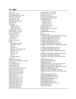 574 INDEX
Lattice, 253
Lattice cuts, 168, 253
LCRASH parameter, 237, 265
LDT format, 100, 306
Lead time, 401, 404
Learning curve, 484
LENPAG parameter, 243
LFTCTS, 253
LG4 format
definition, 100
linked objects, 127
saving, 15, 105, 306
LGM function, 271, 532
Libraries (DLL), 355–89
License command, 114
License key, 266
global solver, 176
Windows, 114
Lift cuts, 253
Lifting cuts, 168, 253
Limits
BND function, 83, 545
constraints, 4, 5, 74
cuts, 253
integers, 167
iterations, 160, 238, 239, 549
line counts, 142, 143
page size, 143
runtimes, 146
sets, 19
software version, 31
Lin, S., 531
LINDO API, 114, 220
LINDO contact information, 32, 200
Line capacity, 5
Line count limits, 143
Line limit field, 142
Linear formula, 446
Linear loss function, Poisson, 273
Linear regression, 484, 522
Linear solver, 154, 171, 445
Linearization, 149, 259, 560
LINGO menu, 98, 129–90
LINGO.CNF, 551
Linking databases, 115, 125
Links command, 121, 128
LINLEN parameter, 243
Little s-big S policies, 502
LNBIGM parameter, 259
LNDLTA parameter, 259
LNG format, 100, 306
LNRISE parameter, 259

Local optimum, 177, 359, 448
Log files, 360, 363, 371, 563
LOG function, 89, 271
Log Output command, 109, 143
Logarithm, 426, 464, 484, 532
Logical expressions
conditions, 58, 72
examples, 404, 517
operators, 38, 269
Logistics models, 411–16
Long data type, 387
LOOK command, 190, 214, 537
Lot sizing, 492
LOWMEM parameter, 265
LP, 11
LRP format, 306
LS_DINFO_MIP_BEST_OBJECTIVE_LNG, 362
LS_DINFO_MIP_BOUND_LNG, 362
LS_DINFO_OBJECTIVE_LNG, 362
LS_DINFO_SUMINF_LNG, 362
LS_IINFO_BRANCHES_LNG, 362
LS_IINFO_CONSTRAINTS_LNG, 362
LS_IINFO_CONSTRAINTS_NONLINEAR_LNG,
362
LS_IINFO_ITERATIONS_LNG, 362
LS_IINFO_NONZEROS_LNG, 362
LS_IINFO_NONZEROS_NONLINEAR_LNG,
362
LS_IINFO_VARIABLES_INTEGER_LNG, 362
LS_IINFO_VARIABLES_LNG, 362
LS_IINFO_VARIABLES_NONLINEAR_LNG,
362
LSclearPointersLng, 360
LScloseLogFileLng, 360, 378
LSdeleteEnvLng, 361
LSERR_INFO_NOT_AVAILABLE_LNG, 365
LSERR_INVALID_INPUT_LNG, 365
LSERR_INVALID_NULL_POINTER_LNG, 365
LSERR_NO_ERROR_LNG, 365
LSERR_OUT_OF_MEMORY_LNG, 365
LSERR_UNABLE_TO_OPEN_LOG_FILE_LNG,
365
LSexecuteScriptLng, 361, 378
LSgetCallbackInfoDoubleLng, 387
LSgetCallbackInfoLng, 362, 379
LSgetCallbackInfoLongLng, 387
LSopenLogFileLng, 363
LSsetCallbackErrorLng, 363
LSsetCallbackSolverLng, 364, 379
LSsetPointerLng, 364
LTF format, 100, 306

 