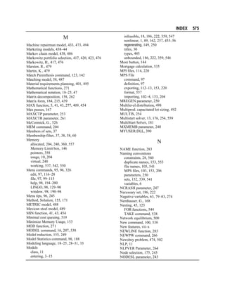 INDEX

M
Machine repairman model, 433, 473, 494
Marketing models, 438–44
Markov chain model, 438, 486
Markowitz portfolio selection, 417, 420, 423, 476
Markowitz, H., 417, 476
Marsten, R., 479
Martin, K., 479
Match Parenthesis command, 123, 142
Matching model, 58, 487
Material requirements planning, 401, 495
Mathematical functions, 271
Mathematical notation, 18–25, 47
Matrix decomposition, 158, 262
Matrix form, 184, 215, 439
MAX function, 5, 41, 43, 277, 409, 454
Max passes, 167
MAXCTP parameter, 253
MAXCTR parameter, 261
McCormick, G., 526
MEM command, 204
Members of sets, 37
Membership filter, 37, 38, 58, 60
Memory
allocated, 204, 240, 360, 557
Memory Limit box, 146
pointers, 358
usage, 10, 204
virtual, 240
working, 537, 542, 550
Menu commands, 95, 96, 326
edit, 97, 116–28
file, 97, 99–115
help, 98, 194–200
LINGO, 98, 129–90
window, 98, 190–94
Menu tips, 96, 245
Method, Solution, 155, 171
METRIC model, 488
Mexican steel model, 489
MIN function, 41, 43, 454
Minimal cost queuing, 519
Minimize Memory Usage, 153
MOD function, 271
MODEL command, 16, 207, 538
Model reduction, 155, 249
Model Statistics command, 98, 188
Modeling language, 18–25, 28–31, 33
Models
class, 11
entering, 3–15

infeasible, 18, 186, 222, 359, 547
nonlinear, 1, 89, 162, 257, 455–56
regenerating, 149, 250
titles, 30
types, 445
unbounded, 186, 222, 359, 546
More button, 144
Mortgage calculation, 535
MPI files, 114, 220
MPS File
command, 97
definition, 97
exporting, 112–13, 153, 220
format, 557
importing, 102–4, 153, 204
MREGEN parameter, 250
Multilevel distribution, 498
Multiprod. capacitated lot sizing, 492
MULTIS, 254
Multistart solver, 13, 176, 254, 559
MultiStart Solver, 181
MXMEMB parameter, 240
MYUSER.DLL, 390

N
NAME function, 283
Naming conventions
constraints, 28, 540
duplicate names, 153, 553
file names, 105, 541
MPS files, 103, 153, 206
parameters, 250
sets, 152, 539, 541
variables, 6
NCRASH parameter, 247
Necessary set, 186, 222
Negative variables, 63, 79–83, 274
Nemhauser, G., 168
Nesting, 45, 123
FOR functions, 544
TAKE command, 538
Network equilibrium, 500
New command, 100, 538
New features, vii–x
NEWLINE function, 283
NEWPW command, 266
Newsboy problem, 474, 502
NLP, 11
NLPVER Parameter, 264
Node selection, 175, 243
NODESL parameter, 243

575

 