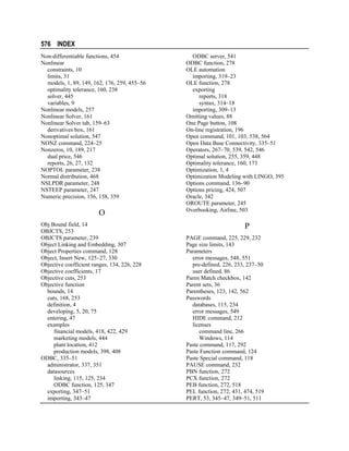 576 INDEX
Non-differentiable functions, 454
Nonlinear
constraints, 10
limits, 31
models, 1, 89, 149, 162, 176, 259, 455–56
optimality tolerance, 160, 238
solver, 445
variables, 9
Nonlinear models, 257
Nonlinear Solver, 161
Nonlinear Solver tab, 159–63
derivatives box, 161
Nonoptimal solution, 547
NONZ command, 224–25
Nonzeros, 10, 189, 217
dual price, 546
reports, 26, 27, 132
NOPTOL parameter, 238
Normal distribution, 468
NSLPDR parameter, 248
NSTEEP parameter, 247
Numeric precision, 156, 158, 359

O
Obj Bound field, 14
OBJCTS, 253
OBJCTS parameter, 239
Object Linking and Embedding, 307
Object Properties command, 128
Object, Insert New, 125–27, 330
Objective coefficient ranges, 134, 226, 228
Objective coefficients, 17
Objective cuts, 253
Objective function
bounds, 14
cuts, 168, 253
definition, 4
developing, 5, 20, 75
entering, 47
examples
financial models, 418, 422, 429
marketing models, 444
plant location, 412
production models, 398, 408
ODBC, 335–51
administrator, 337, 351
datasources
linking, 115, 125, 234
ODBC function, 125, 347
exporting, 347–51
importing, 343–47

ODBC server, 541
ODBC function, 278
OLE automation
importing, 319–23
OLE function, 278
exporting
reports, 318
syntax, 314–18
importing, 309–13
Omitting values, 88
One Page button, 108
On-line registration, 196
Open command, 101, 103, 538, 564
Open Data Base Connectivity, 335–51
Operators, 267–70, 539, 542, 546
Optimal solution, 255, 359, 448
Optimality tolerance, 160, 173
Optimization, 1, 4
Optimization Modeling with LINGO, 395
Options command, 136–90
Options pricing, 424, 507
Oracle, 342
OROUTE parameter, 245
Overbooking, Airline, 503

P
PAGE command, 225, 229, 232
Page size limits, 143
Parameters
error messages, 548, 551
pre-defined, 226, 233, 237–50
user defined, 86
Paren Match checkbox, 142
Parent sets, 36
Parentheses, 123, 142, 562
Passwords
databases, 115, 234
error messages, 549
HIDE command, 212
licenses
command line, 266
Windows, 114
Paste command, 117, 292
Paste Function command, 124
Paste Special command, 118
PAUSE command, 232
PBN function, 272
PCX function, 272
PEB function, 272, 518
PEL function, 272, 431, 474, 519
PERT, 53, 345–47, 349–51, 511

 