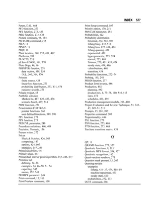 INDEX
Peters, D.G., 464
PFD function, 273
PFS function, 273, 433
PHG function, 273, 524
Picture command, 98, 184
PICTURE command, 215
PILP, 11
PINLP, 11
PIQP, 11
Plant location, 168, 253, 411, 462
Platforms, 201
PLOCTS, 253
pLSenvLINGO, 361, 370
Pluto Dogs, 46, 66
POINTER function, 278
data section, 358, 359
DLL, 360, 364, 370
Poisson
finite source, 433
linear loss function, 273
probability distribution, 273, 431, 474
random variable, 273
Polaris project, 53
Portfolio selection
Markowitz, 417, 420, 423, 476
scenario based, 469, 514
POW function, 271
Powerstation FORTRAN
pointer functions, 360
user defined functions, 389, 390
PPL function, 273
PPS function, 273
PRBLVL parameter, 248
Precedence relations, 406, 408
Precision, Numeric, 156
Present value, 272
Prices
Black & Scholes, 426, 505
computing, 147
options, 424, 507
strategies, 157, 249
Primal feasibility, 477
Primal values, 477
Primal/dual interior point algorithm, 155, 248, 477
Primitive set
defining, 34–36
examples, 34, 46–50, 51, 54
exporting, 347
names, 152, 541
PRIMPR parameter, 249
Print command, 15, 106
Print Preview command, 108

577

Print Setup command, 107
Priority option, 170, 251
PRNCLR parameter, 254
Probabilities, 422
Probability distribution
binomial, 272, 503, 507
Erlang busy, 272, 518
Erlang loss, 272, 431, 474
Erlang queuing, 431
exponential, 431
hypergeometric, 273, 524
normal, 273, 468
Poisson, 273, 431, 433, 474
steady state, 438, 486
t distributions, 468
transition, 438
Probability functions, 272–74
Probing, 165, 248
PROD function, 277
Product form inverse, 446
Production, 492
planning, 492
product mix, 4, 73–78, 110, 510, 513
rates, 472
schedules, 401, 495
Production management models, 396–410
Project Evaluation and Review Technique, 53, 345–
47, 349–51, 511
Prompts, 15, 201, 207
Properties command, 305
Proportionality, 446
PSL function, 273
PSN function, 273, 468
PTD function, 273, 468
Purchase transition matrix, 439

Q
QP, 11
QRAND function, 273, 557
Quadratic functions, 9, 515
Quadratic MPS format, 204, 557
Quadratic recognition, 162
Quasi-random numbers, 273
Question mark prompt, 15, 207
Queuing models
examples
Erlang, 431–37, 474, 518–19
machine repairman, 473
steady state, 520
probabilities, 272, 273
QUIT command, 266

 