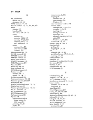 578 INDEX

R
R/C format names
options, 104, 153
parameter, 206, 250
RAND function, 274, 468
Random numbers, 273, 274, 468, 486, 557
Range
analysis, 557
bounding, 176
dual values, 133, 134, 227
names
defining, 317
exporting (OLE), 315
exporting (WKX), 319
importing (OLE), 313
OLE automation, 320
reports
command-line, 226
error messages, 550
Windows, 133
Range command, 18, 133
RANGE command, 226
RANGED function, 283
RANGEU function, 284
Rate of return, 419, 422
RCMPSN parameter, 250
RCTLIM parameter, 253
Read error, 543
Redirecting I/O, 306
Redo command, 116
REDUCE parameter, 249
Reduced cost, 17
examples, 53, 477
ranges, 133, 134, 227
Register command, 196
Regression Analysis, 484, 522
Relational operators, 269, 539
Relationships, 456
Relative integrality tolerance, 171, 238
Relative limit box, 167
Relative optimality tolerance, 173, 242
RELINT parameter, 238
REOPTB parameter, 252
REOPTX parameter, 252
Replace command, 122
Reports, 245
export summary report
ODBC based, 351
OLE based, 318
generating, 183, 218
graphic, 133

nonzeros only, 26, 132
range report
command-line, 226
error messages, 550
Windows, 133
send to command window, 143
solution report
command-line, 16, 224, 228
examples, 25, 50, 53
exporting, 351
naming constraints, 30
terse output, 243
tolerances, 140, 156, 237, 251
width, 233
Windows, 14, 131, 132
statistics, 98, 188, 216
Resource limits, 4, 5, 19, 74
Right-hand side
probing, 165
range report, 134, 228
Risk
downside risk, 184, 469
portfolio selection, 417–23, 476, 514
sampling, 524, 527
RMPS command, 204
Root filed, 167
Rounding, 63, 66, 140, 158, 171, 251
Row name, 27, 540
Runtime, 10, 173
Runtime Limits box, 146
RVRT command, 219

S
Sales forecasting, 528
Sampling, 273, 524, 526, 527
SAVE command, 17, 219
Save/Save As command, 15, 104, 105
Scalar variables
examples, 19, 21, 408, 510
initializing, 86
Scale Model, 158
SCALEM parameter, 249
Scaling, 156, 237, 455, 559
Scarce capacity, 492
Scenario portfolio selection, 420, 469, 514
Scholes, M., 424, 505
Schrage, L., 78, 395, 467
SCLRDL parameter, 254
SCLRLM parameter, 254
Script files, 301–3, 377
command-line, 207

 