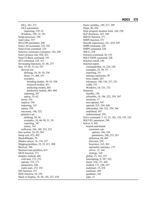 INDEX
DLL, 361, 371
OLE automation
importing, 319–23
Windows, 109–12, 191
Script processor, 358
Seed value, 557
SELCON parameter, 248
Select All command, 122, 292
Select Font command, 124
Selective constraint evaluation, 162, 248
Semi-variance risk, 420, 423
Send To Back command, 193
SET command, 234, 551
Set-looping functions, 41–46, 277
Sets, 19–28, 33–62, 557
derived sets
defining, 34, 36–39, 556
dense, 51, 408, 557
examples
blending models, 50–53, 398
financial models, 421
marketing models, 443
production models, 403, 408
exporting, 347
sparse, 53–62
errors, 556
implicit, 558
importing, 152
names, 539
necessary, 186, 222
primitive set
defining, 34–36
examples, 34, 46–50, 51, 54
exporting, 347
names, 541
sufficient, 186, 188, 222, 223
Sets section, 34–39, 294
Setup cost, 472, 492
Shack4Shades, 79
Shadow prices, 18, 134, 227
Shipping problem, 19, 33, 411, 498
Shortcut, 304
Shortest route problem, 414
SIGN function, 271
Simplex method, 446
cold start, 172, 252
options, 155, 171
parameters, 248
warm start, 172, 252
SIN function, 271
SIZE function, 56, 276
Slack or Surplus, 18, 50, 156, 237, 410

Slack variables, 189, 217, 399
Slope, 80, 454
Slow progress iteration limit, 160, 238
SLP directions, 163, 248
SMAX function, 271
SMIN function, 271
Smooth expressions, 431, 454, 529
SMPI command, 220
SMPS command, 220
SOLU, 228
Solution command, 26, 132
SOLUTION command, 228
Solution cutoff, 140
Solution report
command-line, 16, 224, 228
examples, 25, 50, 53
exporting, 351
naming constraints, 30
terse output, 243
tolerances, 140, 156, 237, 251
width, 233
Windows, 14, 131, 132
Solutions
feasible, 156
infeasible, 18, 186, 222, 359, 547
iterations, 17
non-optimal, 547
optimal, 255, 359, 448
unbounded, 186, 222, 359, 546
undefined, 547
undetermined, 359
Solve command, 7–15, 25, 102, 129, 193, 332
SOLVEL parameter, 248
Solver, 8, 445
branch-and-bound
constraint cuts
options, 166, 169
parameters, 240, 253, 261
definition, 64, 445
direction, 250
heuristics, 165, 262
optimality tolerance, 173
solver, 13, 164
strategy, 169
global, 13, 162, 257
interrupting, 8, 547, 562
linear, 154, 171, 445
method, 171, 248, 557
multistart, 13, 254
nonlinear, 445
quadratic, 162
type, 13

579

 