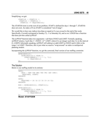USING SETS

49

Simplifying, we get:
START(4) + START(3) +
START(2) + START(1) +
START(0) >= REQUIRED(4);

The START(0) term is at the root of our problem. START is defined for days 1 through 7. START(0)
does not exist. An index of 0 on START is considered “out of range”.
We would like to have any indices less-than-or-equal-to 0 wrap around to the end of the week.
Specifically, 0 would correspond to Sunday (7), -1 to Saturday (6), and so on. LINGO has a function
that does just this called @WRAP.
The @WRAP function takes two argumentscall them INDEX and LIMIT. Formally speaking,
@WRAP returns J such that J = INDEX - K * LIMIT, where K is an integer such that J is in the interval
[1, LIMIT]. Informally speaking, @WRAP will subtract or add LIMIT to INDEX until it falls in the
range 1 to LIMIT. Therefore, this is just what we need to “wrap around” an index in multiperiod
planning models.
Incorporating the @WRAP function, we get the corrected, final version of our staffing constraint:
@FOR(DAYS(J):
@SUM(DAYS(I)|I #LE# 5:
START(@WRAP(J - I + 1, 7)))
>= REQUIRED(J)
);

The Solution
Below is our staffing model in its entirety:
SETS:
DAYS / MON TUE WED THU FRI SAT SUN/:
REQUIRED, START;
ENDSETS
DATA:
REQUIRED = 20 16 13 16 19 14 12;
ENDDATA
MIN = @SUM(DAYS(I): START(I));
@FOR(DAYS(J):
@SUM(DAYS(I)|I #LE# 5:
START(@WRAP(J - I + 1, 7)))
>= REQUIRED(J)
);

Model: STAFFDEM

 