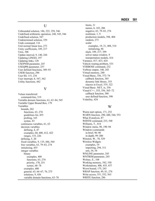 INDEX

U
Unbounded solution, 186, 222, 359, 546
Undefined arithmetic operation, 248, 545, 546
Undefined solution, 547
Undetermined solution, 359
Undo command, 116
Unit normal linear loss, 273
Unity coefficients, 189, 217
Unix, 306
Update interval, 9, 140, 244
Updating LINGO, 197
Updating links, 128
USEPNM parameter, 247
USEQPR parameter, 257
User defined functions, 389–93
USER function, 290
User ID, 115, 234
User interrupt, 8, 547, 562
Utility functions, 442

V
Values transferred
command-line, 319
Variable domain functions, 61, 63–84, 545
Variable Upper Bound Box, 179
Variables
bounds, 262
functions, 63, 274
guidelines for, 455
probing, 165
syntax, 83
continuous variables, 61, 63
decision variables
defining, 4, 47
examples, 60, 408, 412, 422
ranges, 133, 226
defining, 5, 20
fixed variables, 9, 135, 446, 544
free variables, 63, 79–83, 274
initializing, 455
integer variables
binary
examples, 408
functions, 63, 274
priority, 170, 251
syntax, 68–78
examples, 400
general, 63, 64–67, 76, 275
solutions, 9, 456
variable domain functions, 63–78

limits, 31
names, 6, 103, 206
negative, 63, 79–83, 274
nonlinear, 1, 9
production models, 398, 404
random, 273
scalar
examples, 19, 21, 408, 510
initializing, 86
slack, 189, 217, 399
solver status window, 9
transportation models, 416
Variance, 417, 423, 424
Vehicle routing problem, 533
VERBOSE command, 232
Verbose output, 140, 243
Virtual memory, 240
Visual Basic, 356, 372–74
callback function, 385
dynamic link library, 355
macros in Excel, 319, 322
Visual Basic .NET, ix, 356
Visual C++, 355, 356, 365–72
callback function, 380
user defined function, 390
Volatility, 424

W
Warm start option, 171, 252
WARN function, 290, 440, 544, 553
What If analysis, 87
WIDTH command, 233, 548
Williams, T., 414
Window menu, 98, 190–94
Windows commands
in brief, 96–98
in depth, 99–200
Winston, W., 78, 529
Wireless Widgets
examples, 19
importing, 294, 311
sets, 34, 54
WNLINE parameter, 245
WNTRIM parameter, 245
Wolsey, E., 168
Working memory, 542, 550
Workstations, 406, 435, 437
Worst bound, 175, 243
WRAP function, 49, 81, 276
Write access, 551, 552, 563
WRITE function, 286

581

 