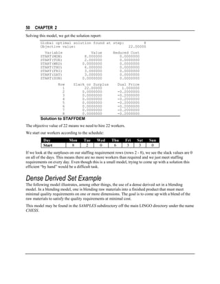 50

CHAPTER 2

Solving this model, we get the solution report:
Global optimal solution found at step:
Objective value:
Variable
START(MON)
START(TUE)
START(WED)
START(THU)
START(FRI)
START(SAT)
START(SUN)
Row
1
2
3
4
5
6
7
8

Value
8.000000
2.000000
0.0000000
6.000000
3.000000
3.000000
0.0000000
Slack or Surplus
22.00000
0.0000000
0.0000000
0.0000000
0.0000000
0.0000000
0.0000000
0.0000000

8
22.00000

Reduced Cost
0.0000000
0.0000000
0.0000000
0.0000000
0.0000000
0.0000000
0.0000000
Dual Price
1.000000
-0.2000000
-0.2000000
-0.2000000
-0.2000000
-0.2000000
-0.2000000
-0.2000000

Solution to STAFFDEM
The objective value of 22 means we need to hire 22 workers.
We start our workers according to the schedule:
Day
Start

Mon
8

Tue
2

Wed
0

Thu
6

Fri
3

Sat
3

Sun
0

If we look at the surpluses on our staffing requirement rows (rows 2 - 8), we see the slack values are 0
on all of the days. This means there are no more workers than required and we just meet staffing
requirements on every day. Even though this is a small model, trying to come up with a solution this
efficient “by hand” would be a difficult task.

Dense Derived Set Example
The following model illustrates, among other things, the use of a dense derived set in a blending
model. In a blending model, one is blending raw materials into a finished product that must meet
minimal quality requirements on one or more dimensions. The goal is to come up with a blend of the
raw materials to satisfy the quality requirements at minimal cost.
This model may be found in the SAMPLES subdirectory off the main LINGO directory under the name
CHESS.

 