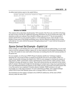USING SETS

53

An abbreviated solution report to the model follows.
Global optimal solution found at step:
Objective value:
Variable
PRODUCE(PAWN)
PRODUCE(KNIGHT)
PRODUCE(BISHOP)
PRODUCE(KING)
Row
1
2
3

Value
769.2308
0.000000
0.000000
230.7692
Slack or Surplus
2692.308
0.000000
0.000000

2
2692.308

Reduced Cost
0.0000000
0.1538461
0.7692297E-01
0.0000000
Dual Price
1.000000
1.769231
5.461538

Solution to CHESS
This solution tells us that Chess should produce 769.2 pounds of the Pawn mix and 230.8 of the King
for total revenue of $2,692.30. Additional interesting information can also be found in the report. The
dual prices on the rows indicate Chess should be willing to pay up to $1.77 for an extra pound of
peanuts and $5.46 for an extra pound of cashews. If, for marketing reasons, Chess decides it must
produce at least some of the Knight and Bishop mixes, then the reduced cost figures tell us revenue
will erode by 15.4 cents with the first pound of Knight produced and 7.7 cents with the first pound of
Bishop produced.

Sparse Derived Set Example - Explicit List
In this example, we will introduce the use of a sparse derived set with an explicit listing. As you recall,
when we use this technique to define a sparse set, we must explicitly list all members belonging to the
set. This will usually be some small subset of the dense set resulting from the full Cartesian product of
the parent sets.
For our example, we will set up a PERT (Project Evaluation and Review Technique) model to
determine the critical path of tasks in a project involving the roll out of a new product. PERT is a
simple, but powerful, technique developed in the 1950s to assist managers in tracking the progress of
large projects. PERT is particularly useful at identifying the critical activities within a project, which,
if delayed, will delay the project as a whole. These time critical activities are referred to as the critical
path of a project. Having such insight into the dynamics of a project goes a long way in guaranteeing it
won’t get sidetracked and become delayed. In fact, PERT proved so successful, the Polaris project that
it was first used on was completed 18 months ahead of schedule. PERT continues to be used
successfully on a wide range of projects. For more information on PERT, and a related technique
called CPM (Critical Path Method), please refer to Schrage (2002) or Winston (1995).
The formulation for this model is included in the SAMPLES subdirectory off the main LINGO
directory under the name PERT.

 