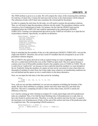 USING SETS

55

The TIME attribute is given to us as data. We will compute the values of the remaining three attributes.
If a task has a 0 slack time, it means the task must start on time or the whole project will be delayed.
The collection of tasks with 0 slack time constitutes the critical path for the project.
In order to compute the start times for the tasks, we will need to examine the precedence relations.
Thus, we will need to input the precedence relations into the model. The precedence relations can be
viewed as a list of ordered pairs of tasks. For instance, the fact that the DESIGN task must be
completed before the FORECAST task could be represented as the ordered pair (DESIGN,
FORECAST). Creating a two-dimensional derived set on the TASKS set will allow us to input the list
of precedence relations. Specifically, we add the set definition:
PRED(TASKS, TASKS) /
DESIGN,FORECAST,
DESIGN,SURVEY,
FORECAST,PRICE,
FORECAST,SCHEDULE,
SURVEY,PRICE,
SCHEDULE,COSTOUT,
PRICE,TRAIN,
COSTOUT,TRAIN /;

Keep in mind that the first member of this set is the ordered pair (DESIGN, FORECAST)not just the
single task DESIGN. Therefore, this set has a total of 8 members that all correspond to an arc in the
precedence relations diagram.
The set PRED is the sparse derived set with an explicit listing we want to highlight in this example.
The set is a subset derived from the cross of the TASKS set upon itself. The set is sparse because it
contains only 8 out of 49 possible members found in the complete cross of TASKS on TASKS. The set
is said to be an “explicit list” set, because we have explicitly listed the members we want included in
the set. Explicitly listing the members of a sparse set may not be convenient in cases where there are
thousands of members to select from, but it does make sense whenever set membership conditions are
not well defined and the sparse set size is small relative to the dense alternative.
Next, we can input the task times in the data section by including:
DATA:
TIME = 10, 14, 3, 3, 7, 4, 10;
ENDDATA

Now, with our sets and data established, we can turn our attention to building the formulas of the
model. We have three attributes to compute: earliest start (ES), latest start (LS), and slack time
(SLACK). The trick is computing ES and LS. Once we have these times, SLACK is merely the
difference of the two.
Let’s start by coming up with a formula to compute ES. A task cannot begin until all its predecessor
tasks are completed. Thus, if we find the latest finishing time of all predecessors to a task, then we
have also found its earliest start time. Therefore, in words, the earliest start time for task t is equal to
the maximum over all predecessors of task t of the sum of the earliest start time of the predecessor plus
its completion time. The corresponding LINGO notation is:
@FOR(TASKS(J)| J #GT# 1:
ES(J) = @MAX(PRED(I, J): ES(I) + TIME(I))
);

 
