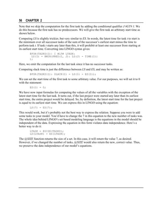 56

CHAPTER 2

Note that we skip the computation for the first task by adding the conditional qualifier J #GT# 1. We
do this because the first task has no predecessors. We will give the first task an arbitrary start time as
shown below.
Computing LS is slightly trickier, but very similar to ES. In words, the latest time for task t to start is
the minimum over all successor tasks of the sum of the successor’s earliest start minus the time to
perform task t. If task t starts any later than this, it will prohibit at least one successor from starting at
its earliest start time. Converting into LINGO syntax gives:
@FOR(TASKS(I)| I #LT# LTASK:
LS(I) = @MIN(PRED(I, J): LS(J) - TIME(I))
);

Here, we omit the computation for the last task since it has no successor tasks.
Computing slack time is just the difference between LS and ES, and may be written as:
@FOR(TASKS(I): SLACK(I) = LS(I) - ES(I));

We can set the start time of the first task to some arbitrary value. For our purposes, we will set it to 0
with the statement:
ES(1) = 0;

We have now input formulas for computing the values of all the variables with the exception of the
latest start time for the last task. It turns out, if the last project were started any later than its earliest
start time, the entire project would be delayed. So, by definition, the latest start time for the last project
is equal to its earliest start time. We can express this in LINGO using the equation:
LS(7) = ES(7);

This would work, but it’s probably not the best way to express the relation. Suppose you were to add
some tasks to your model. You’d have to change the 7 in this equation to the new number of tasks was.
The whole idea behind LINGO’s set based modeling language is the equations in the model should be
independent of the data. Expressing the equation in this form violates data independence. Here’s a
better way to do it:
LTASK = @SIZE(TASKS);
LS(LTASK) = ES(LTASK);

The @SIZE function returns the size of a set. In this case, it will return the value 7, as desired.
However, if we changed the number of tasks, @SIZE would also return the new, correct value. Thus,
we preserve the data independence of our model’s equations.

 