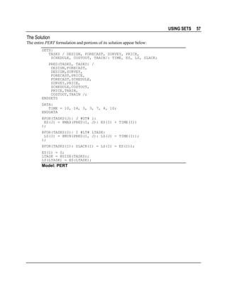 USING SETS

The Solution
The entire PERT formulation and portions of its solution appear below:
SETS:
TASKS / DESIGN, FORECAST, SURVEY, PRICE,
SCHEDULE, COSTOUT, TRAIN/: TIME, ES, LS, SLACK;
PRED(TASKS, TASKS) /
DESIGN,FORECAST,
DESIGN,SURVEY,
FORECAST,PRICE,
FORECAST,SCHEDULE,
SURVEY,PRICE,
SCHEDULE,COSTOUT,
PRICE,TRAIN,
COSTOUT,TRAIN /;
ENDSETS
DATA:
TIME = 10, 14, 3, 3, 7, 4, 10;
ENDDATA
@FOR(TASKS(J)| J #GT# 1:
ES(J) = @MAX(PRED(I, J): ES(I) + TIME(I))
);
@FOR(TASKS(I)| I #LT# LTASK:
LS(I) = @MIN(PRED(I, J): LS(J) - TIME(I));
);
@FOR(TASKS(I): SLACK(I) = LS(I) - ES(I));
ES(1) = 0;
LTASK = @SIZE(TASKS);
LS(LTASK) = ES(LTASK);

Model: PERT

57

 