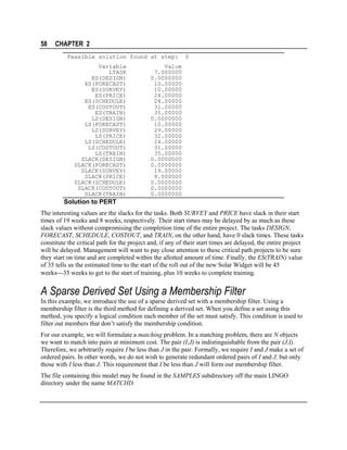 58

CHAPTER 2
Feasible solution found at step:
Variable
LTASK
ES(DESIGN)
ES(FORECAST)
ES(SURVEY)
ES(PRICE)
ES(SCHEDULE)
ES(COSTOUT)
ES(TRAIN)
LS(DESIGN)
LS(FORECAST)
LS(SURVEY)
LS(PRICE)
LS(SCHEDULE)
LS(COSTOUT)
LS(TRAIN)
SLACK(DESIGN)
SLACK(FORECAST)
SLACK(SURVEY)
SLACK(PRICE)
SLACK(SCHEDULE)
SLACK(COSTOUT)
SLACK(TRAIN)

0

Value
7.000000
0.0000000
10.00000
10.00000
24.00000
24.00000
31.00000
35.00000
0.0000000
10.00000
29.00000
32.00000
24.00000
31.00000
35.00000
0.0000000
0.0000000
19.00000
8.000000
0.0000000
0.0000000
0.0000000

Solution to PERT
The interesting values are the slacks for the tasks. Both SURVEY and PRICE have slack in their start
times of 19 weeks and 8 weeks, respectively. Their start times may be delayed by as much as these
slack values without compromising the completion time of the entire project. The tasks DESIGN,
FORECAST, SCHEDULE, COSTOUT, and TRAIN, on the other hand, have 0 slack times. These tasks
constitute the critical path for the project and, if any of their start times are delayed, the entire project
will be delayed. Management will want to pay close attention to these critical path projects to be sure
they start on time and are completed within the allotted amount of time. Finally, the ES(TRAIN) value
of 35 tells us the estimated time to the start of the roll out of the new Solar Widget will be 45
weeks35 weeks to get to the start of training, plus 10 weeks to complete training.

A Sparse Derived Set Using a Membership Filter
In this example, we introduce the use of a sparse derived set with a membership filter. Using a
membership filter is the third method for defining a derived set. When you define a set using this
method, you specify a logical condition each member of the set must satisfy. This condition is used to
filter out members that don’t satisfy the membership condition.
For our example, we will formulate a matching problem. In a matching problem, there are N objects
we want to match into pairs at minimum cost. The pair (I,J) is indistinguishable from the pair (J,I).
Therefore, we arbitrarily require I be less than J in the pair. Formally, we require I and J make a set of
ordered pairs. In other words, we do not wish to generate redundant ordered pairs of I and J, but only
those with I less than J. This requirement that I be less than J will form our membership filter.
The file containing this model may be found in the SAMPLES subdirectory off the main LINGO
directory under the name MATCHD.

 