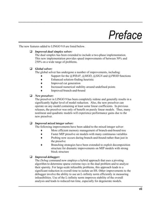Preface
The new features added to LINGO 9.0 are listed below.
Improved dual simplex solver:
The dual simplex has been extended to include a two-phase implementation.
This new implementation provides speed improvements of between 50% and
250% on a wide range of problems.
Global solver:
The global solver has undergone a number of improvements, including:
♦
Support for the @WRAP, @MOD, @SIGN and @PROD functions
♦
Enhanced solution-finding heuristic
♦
Improved cut generation
♦
Increased numerical stability around undefined points
♦
Improved branch-and-bound
New presolver:
The presolver in LINGO 9 has been completely redone and generally results in a
significantly higher level of model reduction. Also, the new presolver can
operate on any model containing at least some linear coefficients. In previous
releases, the presolver was only of benefit on purely linear models. Thus, many
nonlinear and quadratic models will experience performance gains due to the
new presolver.
Improved mixed integer solver:
The following improvements have been added to the mixed integer solver:
♦
More efficient memory management of branch-and-bound tree
♦
Faster MIP presolve on models with many continuous variables
♦
Probing now occurs during branch-and-bound rather than just in
the presolve
♦
Branching strategies have been extended to exploit decomposition
structure for dramatic improvements on MIP models with strong
block structure
Improved debugger:
The Debug command now employs a hybrid approach that uses a pivoting
algorithm to determine sparse extreme rays in the dual problem and to analyze
their sparsity. For large-scale infeasible problems, this approach leads to a
significant reduction in overall time to isolate an IIS. Other improvements to the
debugger involve the ability to use an L-infinity norm efficiently in measuring
infeasibilities. Use of the L-infinity norm improves stability of the overall
analysis and leads to reduced run time, especially for degenerate models.

vii

 