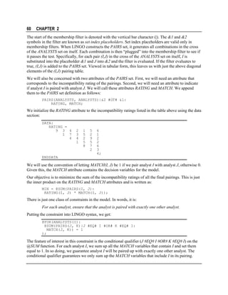 60

CHAPTER 2

The start of the membership filter is denoted with the vertical bar character (|). The &1 and &2
symbols in the filter are known as set index placeholders. Set index placeholders are valid only in
membership filters. When LINGO constructs the PAIRS set, it generates all combinations in the cross
of the ANALYSTS set on itself. Each combination is then “plugged” into the membership filter to see if
it passes the test. Specifically, for each pair (I,J) in the cross of the ANALYSTS set on itself, I is
substituted into the placeholder &1 and J into &2 and the filter is evaluated. If the filter evaluates to
true, (I,J) is added to the PAIRS set. Viewed in tabular form, this leaves us with just the above diagonal
elements of the (I,J) pairing table.
We will also be concerned with two attributes of the PAIRS set. First, we will need an attribute that
corresponds to the incompatibility rating of the pairings. Second, we will need an attribute to indicate
if analyst I is paired with analyst J. We will call these attributes RATING and MATCH. We append
them to the PAIRS set definition as follows:
PAIRS(ANALYSTS, ANALYSTS)|&2 #GT# &1:
RATING, MATCH;

We initialize the RATING attribute to the incompatibility ratings listed in the table above using the data
section:
DATA:
RATING =
9 3 4
1 7
4

2
3
4
1

1
5
2
5
8

5
2
9
5
7
2

6
1
2
2
6
3
4;

ENDDATA

We will use the convention of letting MATCH(I, J) be 1 if we pair analyst I with analyst J, otherwise 0.
Given this, the MATCH attribute contains the decision variables for the model.
Our objective is to minimize the sum of the incompatibility ratings of all the final pairings. This is just
the inner product on the RATING and MATCH attributes and is written as:
MIN = @SUM(PAIRS(I, J):
RATING(I, J) * MATCH(I, J));

There is just one class of constraints in the model. In words, it is:
For each analyst, ensure that the analyst is paired with exactly one other analyst.
Putting the constraint into LINGO syntax, we get:
@FOR(ANALYSTS(I):
@SUM(PAIRS(J, K)|J #EQ# I #OR# K #EQ# I:
MATCH(J, K)) = 1
);

The feature of interest in this constraint is the conditional qualifier (J #EQ# I #OR# K #EQ# I) on the
@SUM function. For each analyst I, we sum up all the MATCH variables that contain I and set them
equal to 1. In so doing, we guarantee analyst I will be paired up with exactly one other analyst. The
conditional qualifier guarantees we only sum up the MATCH variables that include I in its pairing.

 