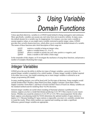 3 Using Variable
Domain Functions
Unless specified otherwise, variables in a LINGO model default to being nonnegative and continuous.
More specifically, variables can assume any real value from zero to positive infinity. In many cases,
this default domain for a variable may be inappropriate. For instance, you may want a variable to
assume negative values, or you might want a variable restricted to purely integer values. LINGO
provides four variable domain functions, which allow you to override the default domain of a variable.
The names of these functions and a brief description of their usage are:
@GIN
@BIN
@FREE
@BND

restricts a variable to being an integer value,
makes a variable binary (i.e., 0 or 1),
allows a variable to assume any real value, positive or negative, and
limits a variable to fall within a finite range.

In the remainder of this chapter, we’ll investigate the mechanics of using these functions, and present a
number of examples illustrating their usage.

Integer Variables
LINGO gives the user the ability to define two types of integer variablesgeneral and binary. A
general integer variable is required to be a whole number. A binary integer variable is further required
to be either zero or one. Any model containing one or more integer variables is referred to as an
integer programming (IP) model.
In many modeling projects, you will be faced with Yes/No types of decisions. Some examples would
include Produce/Don’t Produce, Open Plant/Close Plant, Supply Customer I from Plant J/Don’t
Supply Customer I from Plant J, and Incur a Fixed Cost/Don’t Incur a Fixed Cost. Binary variables are
the standard method used for modeling these Yes/No decisions.
General integer variables are useful where rounding of fractional solutions is problematic. For
instance, suppose you have a model that dictates producing 5,121,787.5 blue crayons in your crayon
factory. Whether you round the solution to 5,121,787 or 5,121,788 is inconsequential. On the other
hand, suppose your planning model for NASA determines the optimal number of space stations to
deploy is 1.5. Because building 0.5 space stations is impossible, you must very carefully consider how
to round the results. When whole numbers are required and rounding can make a significant
difference, general integer variables are appropriate.

63

 