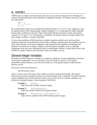64

CHAPTER 3

LINGO does not simply round or truncate values to come up with an integer answer. Rounding of a
solution will typically lead to either infeasible or suboptimal solutions. To illustrate this point, consider
the small model:
MAX = X;
X + Y = 25.5;
X <= Y;

By examining this model, one can deduce the optimal solution is X=Y=12.75. Now, suppose we want
an optimal solution with X being integer. Simply rounding X to 13 would make the model infeasible,
because there would be no value for Y that would satisfy both the constraints. Clearly, the optimal
solution is X=12 and Y=13.5. Unfortunately, “eyeballing” the optimal solution on larger models with
many integer variables is virtually impossible.
To solve these problems, LINGO performs a complex algorithm called branch-and-bound that
implicitly enumerates all combinations of the integer variables to determine the best feasible answer to
an IP model. Because of the extra computation time required by this algorithm, formulating your
problem to avoid the use of integer variables is advised whenever possible. Even so, although
computation times may grow dramatically when you add integer variables, it often makes sense to ask
LINGO for integer solutions when fractional values are of little or no use.

General Integer Variables
By default, LINGO assumes all variables in a model are continuous. In many applications, fractional
values may be undesirable. You won’t be able to hire two-thirds of a person, or sell half an
automobile. In these instances, you will want to make use of the general integer variable domain
function, @GIN.
The syntax of the @GIN function is:
@GIN(variable_name);
where variable_name is the name of the variable you wish to make general integer. The @GIN
function may be used in a model anywhere you would normally enter a constraint. The @GIN function
can be embedded in an @FOR statement to allow you to easily set all, or selected, variables of an
attribute to be general integers. Some examples of @GIN are:
@GIN(X);
Example 1:
makes the scalar variable X general integer,
@GIN(PRODUCE(5));
Example 2:
makes the variable PRODUCE(5) general integer,

Example 3:
@FOR(DAYS(I): @GIN(START(I)));
makes all the variables of the START attribute general integer.

 