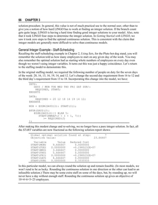 66

CHAPTER 3

solution procedure. In general, this value is not of much practical use to the normal user, other than to
give you a notion of how hard LINGO has to work at finding an integer solution. If the branch count
gets quite large, LINGO is having a hard time finding good integer solutions to your model. Also, note
that it took LINGO four steps to determine the integer solution. In Getting Started with LINGO, we
saw it took zero steps to find the optimal continuous solution. This is consistent with the claim that
integer models are generally more difficult to solve than continuous models.

General Integer Example - Staff-Scheduling
Recalling the staff-scheduling example in Chapter 2, Using Sets, for the Pluto hot dog stand, you will
remember the solution told us how many employees to start on any given day of the week. You may
also remember the optimal solution had us starting whole numbers of employees on every day even
though we weren’t using integer variables. It turns out this was just a happy coincidence. Let’s return
to the staffing model to demonstrate this.
In the original staffing model, we required the following number of people on duty for the seven days
of the week: 20, 16, 13, 16, 19, 14, and 12. Let’s change the second day requirement from 16 to 12 and
the third day’s requirement from 13 to 18. Incorporating this change into the model, we have:
SETS:
DAYS / MON TUE WED THU FRI SAT SUN/:
REQUIRED, START;
ENDSETS
DATA:
REQUIRED = 20 12 18 16 19 14 12;
ENDDATA
MIN = @SUM(DAYS(I): START(I));
@FOR(DAYS(J):
@SUM(DAYS(I)|I #LE# 5:
START(@WRAP(J - I + 1, 7)))
>= REQUIRED(J)
);

After making this modest change and re-solving, we no longer have a pure integer solution. In fact, all
the START variables are now fractional as the following solution report shows:
Global optimal solution found at step:
Objective value:
Variable
START(MON)
START(TUE)
START(WED)
START(THU)
START(FRI)
START(SAT)
START(SUN)

Value
9.666667
0.0000000
3.666667
5.666667
0.0000000
4.666667
0.0000000

7
23.66667

Reduced Cost
0.0000000
-0.2980232E-07
0.0000000
0.0000000
-0.2980232E-07
0.0000000
0.3333333

In this particular model, we can always round the solution up and remain feasible. (In most models, we
won’t tend to be as lucky. Rounding the continuous solution in one direction or the other can lead to an
infeasible solution.) There may be some extra staff on some of the days, but, by rounding up, we will
never have a day without enough staff. Rounding the continuous solution up gives an objective of
10+4+6+5=25 employees.

 