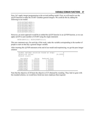 VARIABLE DOMAIN FUNCTIONS

67

Now, let’s apply integer programming to the revised staffing model. First, we will need to use the
@GIN function to make the START variables general integers. We could do this by adding the
following to our model:
@GIN(@START(MON));
@GIN(@START(TUE));
@GIN(@START(WED));
@GIN(@START(THU));
@GIN(@START(FRI));
@GIN(@START(SAT));
@GIN(@START(SUN));

However, an easier approach would be to embed the @GIN function in an @FOR function, so we can
apply @GIN to each member of START using the single statement:
@FOR(DAYS(I): @GIN(START(I)));

This new statement says, for each day of the week, make the variable corresponding to the number of
people to start on that day a general integer variable.
After inserting this @FOR statement at the end of our model and reoptimizing, we get the pure integer
solution:
Global optimal solution found at step:
Objective value:
Branch count:
Variable
START(MON)
START(TUE)
START(WED)
START(THU)
START(FRI)
START(SAT)
START(SUN)

Value
9.000000
3.000000
1.000000
6.000000
0.000000
4.000000
1.000000

6
24.00000
1

Reduced Cost
1.000000
1.000000
1.000000
1.000000
1.000000
1.000000
1.000000

Note that the objective of 24 beats the objective of 25 obtained by rounding. Thus, had we gone with
the rounded solution, we would have hired one more employee than required.

 