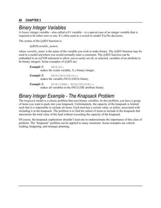 68

CHAPTER 3

Binary Integer Variables
A binary integer variable—also called a 0/1 variable—is a special case of an integer variable that is
required to be either zero or one. It’s often used as a switch to model Yes/No decisions.
The syntax of the @BIN function is:
@BIN(variable_name);
where variable_name is the name of the variable you wish to make binary. The @BIN function may be
used in a model anywhere you would normally enter a constraint. The @BIN function can be
embedded in an @FOR statement to allow you to easily set all, or selected, variables of an attribute to
be binary integers. Some examples of @BIN are:
@BIN(X);
Example 1:
makes the scalar variable, X, a binary integer,

Example 2:
@BIN(INCLUDE(4));
makes the variable INCLUDE(4) binary,
Example 3:
@FOR(ITEMS: @BIN(INCLUDE));
makes all variables in the INCLUDE attribute binary.

Binary Integer Example - The Knapsack Problem
The knapsack model is a classic problem that uses binary variables. In this problem, you have a group
of items you want to pack into your knapsack. Unfortunately, the capacity of the knapsack is limited
such that it is impossible to include all items. Each item has a certain value, or utility, associated with
including it in the knapsack. The problem is to find the subset of items to include in the knapsack that
maximizes the total value of the load without exceeding the capacity of the knapsack.
Of course, the knapsack euphemism shouldn’t lead one to underestimate the importance of this class of
problem. The “knapsack” problem can be applied to many situations. Some examples are vehicle
loading, budgeting, and strategic planning.

 