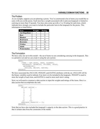 VARIABLE DOMAIN FUNCTIONS

69

The Problem
As an example, suppose you are planning a picnic. You’ve constructed a list of items you would like to
carry with you on the picnic. Each item has a weight associated with it and your knapsack is limited to
carrying no more than 15 pounds. You have also come up with a 1 to 10 rating for each item, which
indicates how strongly you want to include the particular item in the knapsack for the picnic. This
information is listed below:
Item
Ant Repellent
Beer
Blanket
Bratwurst
Brownies
Frisbee
Salad
Watermelon

Weight
1
3
4
3
3
1
5
10

Rating
2
9
3
8
10
6
4
10

The Formulation
We have only one set in this model—the set of items we are considering carrying in the knapsack. This
is a primitive set and we can create it using the sets section:
SETS:
ITEMS / ANT_REPEL, BEER, BLANKET,
BRATWURST, BROWNIES, FRISBEE, SALAD,
WATERMELON/:
INCLUDE, WEIGHT, RATING;
ENDSETS

We have associated the INCLUDE, WEIGHT, and RATING attributes with the set. INCLUDE will be
the binary variables used to indicate if an item is to be included in the knapsack. WEIGHT is used to
store the weight of each item, and RATING is used to store each item’s rating.
Next, we will need to construct a data section to input the weights and ratings of the items. Here is a
data section that accomplishes the task:
DATA:
WEIGHT RATING =
1
2
3
9
4
3
3
8
3
10
1
6
5
4
10
10;
KNAPSACK_CAPACITY = 15;
ENDDATA

Note that we have also included the knapsack’s capacity in the data section. This is a good practice in
that it isolates data from the constraints of the model.

 