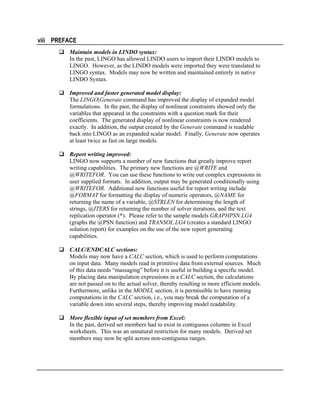 viii PREFACE
Maintain models in LINDO syntax:
In the past, LINGO has allowed LINDO users to import their LINDO models to
LINGO. However, as the LINDO models were imported they were translated to
LINGO syntax. Models may now be written and maintained entirely in native
LINDO Syntax.
Improved and faster generated model display:
The LINGO|Generate command has improved the display of expanded model
formulations. In the past, the display of nonlinear constraints showed only the
variables that appeared in the constraints with a question mark for their
coefficients. The generated display of nonlinear constraints is now rendered
exactly. In addition, the output created by the Generate command is readable
back into LINGO as an expanded scalar model. Finally, Generate now operates
at least twice as fast on large models.
Report writing improved:
LINGO now supports a number of new functions that greatly improve report
writing capabilities. The primary new functions are @WRITE and
@WRITEFOR. You can use these functions to write out complex expressions in
user supplied formats. In addition, output may be generated conditionally using
@WRITEFOR. Additional new functions useful for report writing include
@FORMAT for formatting the display of numeric operators, @NAME for
returning the name of a variable, @STRLEN for determining the length of
strings, @ITERS for returning the number of solver iterations, and the text
replication operator (*). Please refer to the sample models GRAPHPSN.LG4
(graphs the @PSN function) and TRANSOL.LG4 (creates a standard LINGO
solution report) for examples on the use of the new report generating
capabilities.
CALC/ENDCALC sections:
Models may now have a CALC section, which is used to perform computations
on input data. Many models read in primitive data from external sources. Much
of this data needs “massaging” before it is useful in building a specific model.
By placing data manipulation expressions in a CALC section, the calculations
are not passed on to the actual solver, thereby resulting in more efficient models.
Furthermore, unlike in the MODEL section, it is permissible to have running
computations in the CALC section, i.e., you may break the computation of a
variable down into several steps, thereby improving model readability.
More flexible input of set members from Excel:
In the past, derived set members had to exist in contiguous columns in Excel
worksheets. This was an unnatural restriction for many models. Derived set
members may now be split across non-contiguous ranges.

 