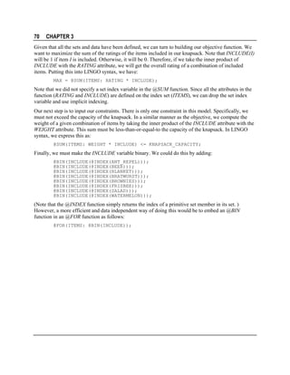 70

CHAPTER 3

Given that all the sets and data have been defined, we can turn to building our objective function. We
want to maximize the sum of the ratings of the items included in our knapsack. Note that INCLUDE(I)
will be 1 if item I is included. Otherwise, it will be 0. Therefore, if we take the inner product of
INCLUDE with the RATING attribute, we will get the overall rating of a combination of included
items. Putting this into LINGO syntax, we have:
MAX = @SUM(ITEMS: RATING * INCLUDE);

Note that we did not specify a set index variable in the @SUM function. Since all the attributes in the
function (RATING and INCLUDE) are defined on the index set (ITEMS), we can drop the set index
variable and use implicit indexing.
Our next step is to input our constraints. There is only one constraint in this model. Specifically, we
must not exceed the capacity of the knapsack. In a similar manner as the objective, we compute the
weight of a given combination of items by taking the inner product of the INCLUDE attribute with the
WEIGHT attribute. This sum must be less-than-or-equal-to the capacity of the knapsack. In LINGO
syntax, we express this as:
@SUM(ITEMS: WEIGHT * INCLUDE) <= KNAPSACK_CAPACITY;

Finally, we must make the INCLUDE variable binary. We could do this by adding:
@BIN(INCLUDE(@INDEX(ANT_REPEL)));
@BIN(INCLUDE(@INDEX(BEER)));
@BIN(INCLUDE(@INDEX(BLANKET)));
@BIN(INCLUDE(@INDEX(BRATWURST)));
@BIN(INCLUDE(@INDEX(BROWNIES)));
@BIN(INCLUDE(@INDEX(FRISBEE)));
@BIN(INCLUDE(@INDEX(SALAD)));
@BIN(INCLUDE(@INDEX(WATERMELON)));

(Note that the @INDEX function simply returns the index of a primitive set member in its set. )
However, a more efficient and data independent way of doing this would be to embed an @BIN
function in an @FOR function as follows:
@FOR(ITEMS: @BIN(INCLUDE));

 