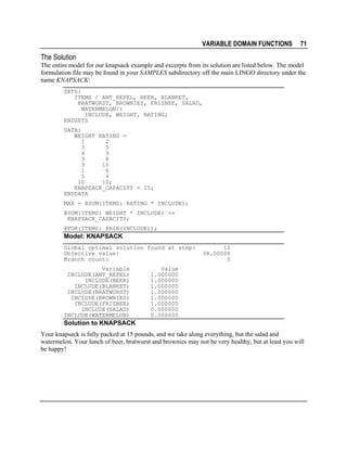 VARIABLE DOMAIN FUNCTIONS

71

The Solution
The entire model for our knapsack example and excerpts from its solution are listed below. The model
formulation file may be found in your SAMPLES subdirectory off the main LINGO directory under the
name KNAPSACK:
SETS:
ITEMS / ANT_REPEL, BEER, BLANKET,
BRATWURST, BROWNIES, FRISBEE, SALAD,
WATERMELON/:
INCLUDE, WEIGHT, RATING;
ENDSETS
DATA:
WEIGHT RATING =
1
2
3
9
4
3
3
8
3
10
1
6
5
4
10
10;
KNAPSACK_CAPACITY = 15;
ENDDATA
MAX = @SUM(ITEMS: RATING * INCLUDE);
@SUM(ITEMS: WEIGHT * INCLUDE) <=
KNAPSACK_CAPACITY;
@FOR(ITEMS: @BIN(INCLUDE));

Model: KNAPSACK
Global optimal solution found at step:
Objective value:
Branch count:
Variable
INCLUDE(ANT_REPEL)
INCLUDE(BEER)
INCLUDE(BLANKET)
INCLUDE(BRATWURST)
INCLUDE(BROWNIES)
INCLUDE(FRISBEE)
INCLUDE(SALAD)
INCLUDE(WATERMELON)

10
38.00000
0

Value
1.000000
1.000000
1.000000
1.000000
1.000000
1.000000
0.000000
0.000000

Solution to KNAPSACK
Your knapsack is fully packed at 15 pounds, and we take along everything, but the salad and
watermelon. Your lunch of beer, bratwurst and brownies may not be very healthy, but at least you will
be happy!

 