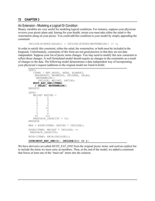 72

CHAPTER 3

An Extension - Modeling a Logical Or Condition
Binary variables are very useful for modeling logical conditions. For instance, suppose your physician
reviews your picnic plans and, fearing for your health, insists you must take either the salad or the
watermelon along on your picnic. You could add this condition to your model by simply appending the
constraint:
INCLUDE(@INDEX(SALAD)) + INCLUDE(@INDEX(WATERMELON)) >= 1;

In order to satisfy this constraint, either the salad, the watermelon, or both must be included in the
knapsack. Unfortunately, constraints of this form are not good practice in that they are not data
independent. Suppose your list of picnic items changes. You may need to modify this new constraint to
reflect those changes. A well formulated model should require no changes to the constraints as a result
of changes to the data. The following model demonstrates a data independent way of incorporating
your physician’s request (additions to the original model are listed in bold):
SETS:
ITEMS / ANT_REPEL, BEER, BLANKET,
BRATWURST, BROWNIES, FRISBEE, SALAD,
WATERMELON/:
INCLUDE, WEIGHT, RATING;
MUST_EAT_ONE(ITEMS)
/ SALAD, WATERMELON/;
ENDSETS
DATA:
WEIGHT RATING =
1
2
3
9
4
3
3
8
3
10
1
6
5
4
10
10;
KNAPSACK_CAPACITY = 15;
ENDDATA
MAX = @SUM(ITEMS: RATING * INCLUDE);
@SUM(ITEMS: WEIGHT * INCLUDE) <=
KNAPSACK_CAPACITY;
@FOR(ITEMS: @BIN(INCLUDE));
@SUM(MUST_EAT_ONE(I): INCLUDE(I)) >= 1;

We have derived a set called MUST_EAT_ONE from the original picnic items, and used an explicit list
to include the items we must carry as members. Then, at the end of the model, we added a constraint
that forces at least one of the “must eat” items into the solution.

 