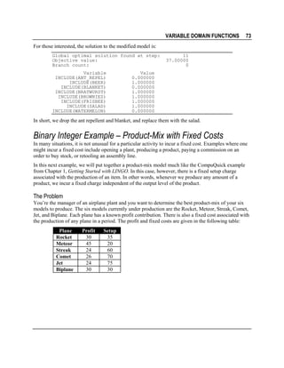 VARIABLE DOMAIN FUNCTIONS

73

For those interested, the solution to the modified model is:
Global optimal solution found at step:
Objective value:
Branch count:
Variable
INCLUDE(ANT_REPEL)
INCLUDE(BEER)
INCLUDE(BLANKET)
INCLUDE(BRATWURST)
INCLUDE(BROWNIES)
INCLUDE(FRISBEE)
INCLUDE(SALAD)
INCLUDE(WATERMELON)

11
37.00000
0

Value
0.000000
1.000000
0.000000
1.000000
1.000000
1.000000
1.000000
0.000000

In short, we drop the ant repellent and blanket, and replace them with the salad.

Binary Integer Example – Product-Mix with Fixed Costs
In many situations, it is not unusual for a particular activity to incur a fixed cost. Examples where one
might incur a fixed cost include opening a plant, producing a product, paying a commission on an
order to buy stock, or retooling an assembly line.
In this next example, we will put together a product-mix model much like the CompuQuick example
from Chapter 1, Getting Started with LINGO. In this case, however, there is a fixed setup charge
associated with the production of an item. In other words, whenever we produce any amount of a
product, we incur a fixed charge independent of the output level of the product.

The Problem
You’re the manager of an airplane plant and you want to determine the best product-mix of your six
models to produce. The six models currently under production are the Rocket, Meteor, Streak, Comet,
Jet, and Biplane. Each plane has a known profit contribution. There is also a fixed cost associated with
the production of any plane in a period. The profit and fixed costs are given in the following table:
Plane
Rocket
Meteor
Streak
Comet
Jet
Biplane

Profit
30
45
24
26
24
30

Setup
35
20
60
70
75
30

 