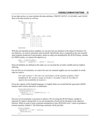 VARIABLE DOMAIN FUNCTIONS

75

In our data section, we must initialize the data attributes: PROFIT, SETUP, AVAILABLE, and USAGE.
Here is the data section we will use:
DATA:
PROFIT SETUP =
30
35
45
20
24
60
26
70
24
75
30
30;
AVAILABLE =
800 1160 1780
USAGE = 1 4 0
4 5 3
0 3 8
2 0 1
2 4 2
1 4 1
ENDDATA

1050 1360 1240;
4 2 0
0 1 0
0 1 0
2 1 5
2 2 4
4 3 4;

With the sets and data section complete, we can now turn our attention to the objective function. For
our objective, we want to maximize total net profit. Specifically, this is computed as the sum of profit
times quantity produced of each product, minus its setup cost multiplied by the BUILD binary variable.
In LINGO syntax, we express the objective as:
MAX = @SUM(PLANES:
PROFIT * QUANTITY - SETUP * BUILD);

Since all attributes are defined on the index set, we can drop the set index variable and use implicit
indexing.
For our first set of constraints, we want to be sure raw material supplies are not exceeded. In words,
what we want is:
For each resource i, the sum over each plane j of the quantity of plane j built
multiplied by the resource usage of resource i by plane j must be less-than-orequal-to the availability of resource i.
Given the vagaries of the English language, it’s highly likely one would find the equivalent LINGO
notation more concise and easier to understand:
@FOR(RESOURCES(I):
@SUM(PLANES(J):
USAGE(I, J) * QUANTITY(J)) <=
AVAILABLE(I)
);

Our next set of constraints is not quite as intuitive. We are using the BUILD binary variable to
represent if a plane is being built, so we can incorporate a fixed cost for the plane in the objective
function. What we need is some constraint mechanism to force BUILD(I) to be 1 when we produce a
nonzero quantity of plane I. The following constraint will do just that:
@FOR(PLANES:
QUANTITY <= 400 * BUILD;
@BIN(BUILD)
);

 