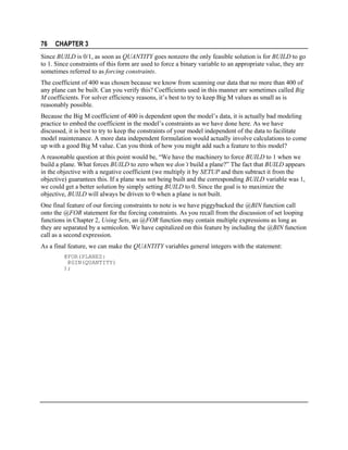 76

CHAPTER 3

Since BUILD is 0/1, as soon as QUANTITY goes nonzero the only feasible solution is for BUILD to go
to 1. Since constraints of this form are used to force a binary variable to an appropriate value, they are
sometimes referred to as forcing constraints.
The coefficient of 400 was chosen because we know from scanning our data that no more than 400 of
any plane can be built. Can you verify this? Coefficients used in this manner are sometimes called Big
M coefficients. For solver efficiency reasons, it’s best to try to keep Big M values as small as is
reasonably possible.
Because the Big M coefficient of 400 is dependent upon the model’s data, it is actually bad modeling
practice to embed the coefficient in the model’s constraints as we have done here. As we have
discussed, it is best to try to keep the constraints of your model independent of the data to facilitate
model maintenance. A more data independent formulation would actually involve calculations to come
up with a good Big M value. Can you think of how you might add such a feature to this model?
A reasonable question at this point would be, “We have the machinery to force BUILD to 1 when we
build a plane. What forces BUILD to zero when we don’t build a plane?” The fact that BUILD appears
in the objective with a negative coefficient (we multiply it by SETUP and then subtract it from the
objective) guarantees this. If a plane was not being built and the corresponding BUILD variable was 1,
we could get a better solution by simply setting BUILD to 0. Since the goal is to maximize the
objective, BUILD will always be driven to 0 when a plane is not built.
One final feature of our forcing constraints to note is we have piggybacked the @BIN function call
onto the @FOR statement for the forcing constraints. As you recall from the discussion of set looping
functions in Chapter 2, Using Sets, an @FOR function may contain multiple expressions as long as
they are separated by a semicolon. We have capitalized on this feature by including the @BIN function
call as a second expression.
As a final feature, we can make the QUANTITY variables general integers with the statement:
@FOR(PLANES:
@GIN(QUANTITY)
);

 