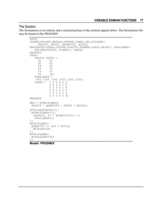 VARIABLE DOMAIN FUNCTIONS

77

The Solution
The formulation in its entirety and a selected portion of the solution appear below. The formulation file
may be found in file PRODMIX:
SETS:
PLANES/ROCKET,METEOR,STREAK,COMET,JET,BIPLANE/:
PROFIT, SETUP, QUANTITY, BUILD;
RESOURCES/STEEL,COPPER,PLASTIC,RUBBER,GLASS,PAINT/: AVAILABLE;
RXP(RESOURCES, PLANES): USAGE;
ENDSETS
DATA:
PROFIT SETUP =
30
35
45
20
24
60
26
70
24
75
30
30;
AVAILABLE =
800 1160 1780 1050 1360 1240;
USAGE = 1 4 0 4 2 0
4 5 3 0 1 0
0 3 8 0 1 0
2 0 1 2 1 5
2 4 2 2 2 4
1 4 1 4 3 4;
ENDDATA
MAX = @SUM(PLANES:
PROFIT * QUANTITY - SETUP * BUILD);
@FOR(RESOURCES(I):
@SUM(PLANES(J):
USAGE(I, J) * QUANTITY(J)) <=
AVAILABLE(I)
);
@FOR(PLANES:
QUANTITY <= 400 * BUILD;
@BIN(BUILD)
);
@FOR(PLANES:
@GIN(QUANTITY)
);

Model: PRODMIX

 