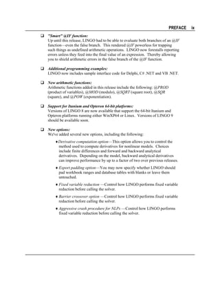 PREFACE
"Smart" @IF function:
Up until this release, LINGO had to be able to evaluate both branches of an @IF
function—even the false branch. This rendered @IF powerless for trapping
such things as undefined arithmetic operations. LINGO now forestalls reporting
errors unless they feed into the final value of an expression. Thereby allowing
you to shield arithmetic errors in the false branch of the @IF function.
Additional programming examples:
LINGO now includes sample interface code for Delphi, C# .NET and VB .NET.
New arithmetic functions:
Arithmetic functions added in this release include the following: @PROD
(product of variables), @MOD (modulo), @SQRT (square root), @SQR
(square), and @POW (exponentiation).
Support for Itanium and Opteron 64-bit platforms:
Versions of LINGO 8 are now available that support the 64-bit Itanium and
Opteron platforms running either WinXP64 or Linux. Versions of LINGO 9
should be available soon.
New options:
We've added several new options, including the following:
♦Derivative computation option—This option allows you to control the
method used to compute derivatives for nonlinear models. Choices
include finite differences and forward and backward analytical
derivatives. Depending on the model, backward analytical derivatives
can improve performance by up to a factor of two over previous releases.
♦ Export padding option—You may now specify whether LINGO should
pad workbook ranges and database tables with blanks or leave them
untouched.
♦ Fixed variable reduction —Control how LINGO performs fixed variable
reduction before calling the solver.
♦ Barrier crossover option —Control how LINGO performs fixed variable
reduction before calling the solver.
♦ Aggressive crash procedure for NLPs —Control how LINGO performs
fixed variable reduction before calling the solver.

ix

 