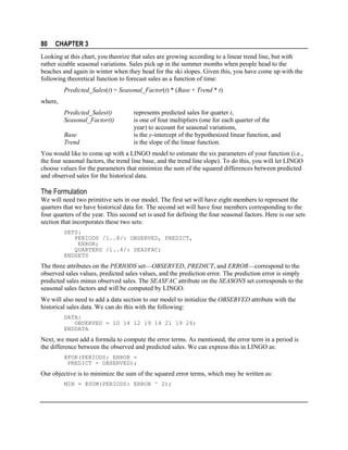 80

CHAPTER 3

Looking at this chart, you theorize that sales are growing according to a linear trend line, but with
rather sizable seasonal variations. Sales pick up in the summer months when people head to the
beaches and again in winter when they head for the ski slopes. Given this, you have come up with the
following theoretical function to forecast sales as a function of time:
Predicted_Sales(t) = Seasonal_Factor(t) * (Base + Trend * t)
where,
Predicted_Sales(t)
Seasonal_Factor(t)
Base
Trend

represents predicted sales for quarter t,
is one of four multipliers (one for each quarter of the
year) to account for seasonal variations,
is the y-intercept of the hypothesized linear function, and
is the slope of the linear function.

You would like to come up with a LINGO model to estimate the six parameters of your function (i.e.,
the four seasonal factors, the trend line base, and the trend line slope). To do this, you will let LINGO
choose values for the parameters that minimize the sum of the squared differences between predicted
and observed sales for the historical data.

The Formulation
We will need two primitive sets in our model. The first set will have eight members to represent the
quarters that we have historical data for. The second set will have four members corresponding to the
four quarters of the year. This second set is used for defining the four seasonal factors. Here is our sets
section that incorporates these two sets:
SETS:
PERIODS /1..8/: OBSERVED, PREDICT,
ERROR;
QUARTERS /1..4/: SEASFAC;
ENDSETS

The three attributes on the PERIODS set—OBSERVED, PREDICT, and ERROR—correspond to the
observed sales values, predicted sales values, and the prediction error. The prediction error is simply
predicted sales minus observed sales. The SEASFAC attribute on the SEASONS set corresponds to the
seasonal sales factors and will be computed by LINGO.
We will also need to add a data section to our model to initialize the OBSERVED attribute with the
historical sales data. We can do this with the following:
DATA:
OBSERVED = 10 14 12 19 14 21 19 26;
ENDDATA

Next, we must add a formula to compute the error terms. As mentioned, the error term in a period is
the difference between the observed and predicted sales. We can express this in LINGO as:
@FOR(PERIODS: ERROR =
PREDICT - OBSERVED);

Our objective is to minimize the sum of the squared error terms, which may be written as:
MIN = @SUM(PERIODS: ERROR ^ 2);

 