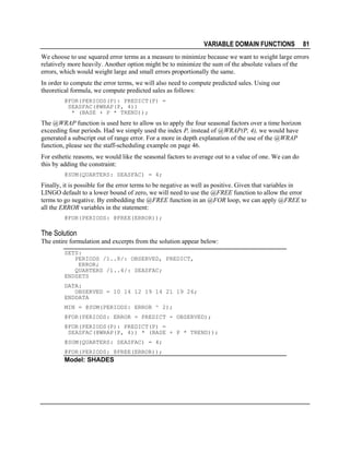 VARIABLE DOMAIN FUNCTIONS

81

We choose to use squared error terms as a measure to minimize because we want to weight large errors
relatively more heavily. Another option might be to minimize the sum of the absolute values of the
errors, which would weight large and small errors proportionally the same.
In order to compute the error terms, we will also need to compute predicted sales. Using our
theoretical formula, we compute predicted sales as follows:
@FOR(PERIODS(P): PREDICT(P) =
SEASFAC(@WRAP(P, 4))
* (BASE + P * TREND));

The @WRAP function is used here to allow us to apply the four seasonal factors over a time horizon
exceeding four periods. Had we simply used the index P, instead of @WRAP(P, 4), we would have
generated a subscript out of range error. For a more in depth explanation of the use of the @WRAP
function, please see the staff-scheduling example on page 46.
For esthetic reasons, we would like the seasonal factors to average out to a value of one. We can do
this by adding the constraint:
@SUM(QUARTERS: SEASFAC) = 4;

Finally, it is possible for the error terms to be negative as well as positive. Given that variables in
LINGO default to a lower bound of zero, we will need to use the @FREE function to allow the error
terms to go negative. By embedding the @FREE function in an @FOR loop, we can apply @FREE to
all the ERROR variables in the statement:
@FOR(PERIODS: @FREE(ERROR));

The Solution
The entire formulation and excerpts from the solution appear below:
SETS:
PERIODS /1..8/: OBSERVED, PREDICT,
ERROR;
QUARTERS /1..4/: SEASFAC;
ENDSETS
DATA:
OBSERVED = 10 14 12 19 14 21 19 26;
ENDDATA
MIN = @SUM(PERIODS: ERROR ^ 2);
@FOR(PERIODS: ERROR = PREDICT - OBSERVED);
@FOR(PERIODS(P): PREDICT(P) =
SEASFAC(@WRAP(P, 4)) * (BASE + P * TREND));
@SUM(QUARTERS: SEASFAC) = 4;
@FOR(PERIODS: @FREE(ERROR));

Model: SHADES

 