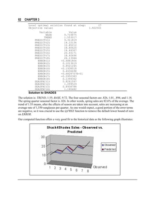 82

CHAPTER 3
Local optimal solution found at step:
Objective value:
Variable
BASE
TREND
PREDICT(1)
PREDICT(2)
PREDICT(3)
PREDICT(4)
PREDICT(5)
PREDICT(6)
PREDICT(7)
PREDICT(8)
ERROR(1)
ERROR(2)
ERROR(3)
ERROR(4)
ERROR(5)
ERROR(6)
ERROR(7)
ERROR(8)
SEASFAC(1)
SEASFAC(2)
SEASFAC(3)
SEASFAC(4)

27
1.822561

Value
9.718875
1.553017
9.311819
14.10136
12.85212
18.80620
14.44367
20.93171
18.40496
26.13944
-0.6881806
0.1013619
0.8521245
-0.1938018
0.4436698
-0.6828707E-01
-0.5950383
0.1394362
0.8261097
1.099529
0.8938788
1.180482

Solution to SHADES
The solution is: TREND, 1.55; BASE, 9.72. The four seasonal factors are .826, 1.01, .894, and 1.18.
The spring quarter seasonal factor is .826. In other words, spring sales are 82.6% of the average. The
trend of 1.55 means, after the effects of season are taken into account, sales are increasing at an
average rate of 1,550 sunglasses per quarter. As one would expect, a good portion of the error terms
are negative, so it was crucial to use the @FREE function to remove the default lower bound of zero
on ERROR.
Our computed function offers a very good fit to the historical data as the following graph illustrates:

 