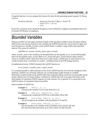 VARIABLE DOMAIN FUNCTIONS

83

Using this function, we can compute the forecast for sales for the upcoming quarter (quarter 9). Doing
so gives:
Predicted_Sales(9)

= Seasonal_Factor(1) * (Base + Trend * 9)
= 0.826 * (9.72 + 1.55 * 9)
= 19.55

Given this, inventory levels should be brought to a level sufficient to support an anticipated sales level
of around 19,550 pairs of sunglasses.

Bounded Variables
Whereas @FREE sets the upper and lower bounds of the specified variable to plus and minus infinity
(effectively removing any bounds on the variable), the @BND function lets you set specific upper and
lower bounds on a variable. In other words, @BND limits a variable’s range within some specified
interval. The syntax for @BND is:
@BND(lower_bound, variable_name, upper_bound);
where variable_name is the variable to be bounded below by the quantity lower_bound and bounded
above by the quantity upper_bound. Both lower_bound and upper_bound must be either numeric
values or variables whose values have been set in a data section. @BND may be used wherever you
would normally enter a constraint in a model—including inside an @FOR looping function.
In mathematical terms, LINGO interprets this @BND function as:
lower_bound ≤ variable_name ≤ upper_bound
It is certainly possible to add constraints in lieu of the @BND function, but, from the standpoint of the
optimizer, @BND is an extremely efficient way of representing simple bounds on variables.
Specifying variable bounds using @BND rather than explicitly adding constraints can noticeably speed
up the solution times for larger models. Furthermore, @BND does not count against the limit on the
total number of constraints LINGO imposes on some versions. So, in general, it is a good idea to use
@BND in place of constraints whenever possible.
Some examples of @BND are:
@BND(-1, X, 1);
Example 1:
constrains the variable X to lie in the interval [-1,1],

Example 2:
@BND(100, QUANTITY(4), 200);
constrains the variable QUANTITY(4) to fall within 100 to 200,
Example 3:
@FOR(ITEMS: @BND(10, Q, 20));
sets the bounds on all variables in the Q attribute to 10 and 20,
Example 4:
@FOR(ITEMS: @BND(QL, Q, QU));
sets the bounds on all variables in the Q attribute to QL and QU (QL and
QU must have been previously set to some values in a data section).

 