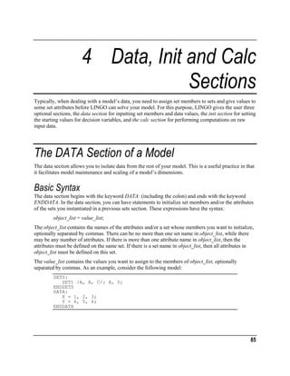 4 Data, Init and Calc
Sections
Typically, when dealing with a model’s data, you need to assign set members to sets and give values to
some set attributes before LINGO can solve your model. For this purpose, LINGO gives the user three
optional sections, the data section for inputting set members and data values, the init section for setting
the starting values for decision variables, and the calc section for performing computations on raw
input data.

The DATA Section of a Model
The data section allows you to isolate data from the rest of your model. This is a useful practice in that
it facilitates model maintenance and scaling of a model’s dimensions.

Basic Syntax
The data section begins with the keyword DATA: (including the colon) and ends with the keyword
ENDDATA. In the data section, you can have statements to initialize set members and/or the attributes
of the sets you instantiated in a previous sets section. These expressions have the syntax:
object_list = value_list;
The object_list contains the names of the attributes and/or a set whose members you want to initialize,
optionally separated by commas. There can be no more than one set name in object_list, while there
may be any number of attributes. If there is more than one attribute name in object_list, then the
attributes must be defined on the same set. If there is a set name in object_list, then all attributes in
object_list must be defined on this set.
The value_list contains the values you want to assign to the members of object_list, optionally
separated by commas. As an example, consider the following model:
SETS:
SET1 /A, B, C/: X, Y;
ENDSETS
DATA:
X = 1, 2, 3;
Y = 4, 5, 6;
ENDDATA

85

 