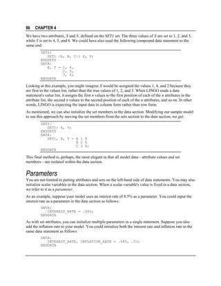 86

CHAPTER 4

We have two attributes, X and Y, defined on the SET1 set. The three values of X are set to 1, 2, and 3,
while Y is set to 4, 5, and 6. We could have also used the following compound data statement to the
same end:
SETS:
SET1 /A, B, C/: X, Y;
ENDSETS
DATA:
X, Y = 1, 4,
2, 5,
3, 6;
ENDDATA

Looking at this example, you might imagine X would be assigned the values 1, 4, and 2 because they
are first in the values list, rather than the true values of 1, 2, and 3. When LINGO reads a data
statement's value list, it assigns the first n values to the first position of each of the n attributes in the
attribute list, the second n values to the second position of each of the n attributes, and so on. In other
words, LINGO is expecting the input data in column form rather than row form.
As mentioned, we can also initialize the set members in the data section. Modifying our sample model
to use this approach by moving the set members from the sets section to the data section, we get:
SETS:
SET1: X, Y;
ENDSETS
DATA:
SET1, X, Y = A 1 4
B 2 5
C 3 6;
ENDDATA

This final method is, perhaps, the most elegant in that all model data—attribute values and set
members—are isolated within the data section.

Parameters
You are not limited to putting attributes and sets on the left-hand side of data statements. You may also
initialize scalar variables in the data section. When a scalar variable's value is fixed in a data section,
we refer to it as a parameter.
As an example, suppose your model uses an interest rate of 8.5% as a parameter. You could input the
interest rate as a parameter in the data section as follows:
DATA:
INTEREST_RATE = .085;
ENDDATA

As with set attributes, you can initialize multiple parameters in a single statement. Suppose you also
add the inflation rate to your model. You could initialize both the interest rate and inflation rate in the
same data statement as follows:
DATA:
INTEREST_RATE, INFLATION_RATE = .085, .03;
ENDDATA

 
