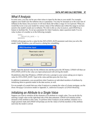 DATA, INIT AND CALC SECTIONS

87

What If Analysis
In some cases, you may not be sure what values to input for the data in your model. For example,
suppose your model uses the inflation rate as a parameter. You may be uncertain as to the exact rate of
inflation in the future, but you know it will most likely fall within a range of 2 to 6 percent. What you
would like to do is run your model for various values of the inflation rate within this range to see how
sensitive the model's results are to inflation. We refer to this as what if analysis, and LINGO has a
feature to facilitate this. To set up a parameter for what if analysis, input a question mark (?) as its
value in place of a number as in the following example:
DATA:
INFLATION_RATE = ?;
ENDDATA

LINGO will prompt you for a value for the INFLATION_RATE parameter each time you solve the
model. Under Windows, you will receive a dialog box resembling:

Simply input the desired value for the inflation rate and then press the OK button. LINGO will then set
INFLATION_RATE to the value you input and proceed with solving the model.
On platforms other than Windows, LINGO will write a prompt to your screen asking you to input a
value for INFLATION_RATE. Type in the value and then press the Enter key.
In addition to parameters, you can perform what if analysis on individual members of attributes by
initializing them to question marks in the data section, as well.
For an example of a model that uses what if analysis to compute the value of a home mortgage, see the
Home Mortgage Calculation model in Appendix A, Additional Examples of LINGO Modeling.

Initializing an Attribute to a Single Value
Suppose you want to initialize all the elements of an attribute to a single value. You can do this by
entering a single value on the right-hand side of the data statement. LINGO will initialize all the
elements of the attribute to this value. To perform what if analysis on the attribute, initialize it to a
single question mark and LINGO will prompt you for the values of all the members of the attribute
each time the model is solved.

 