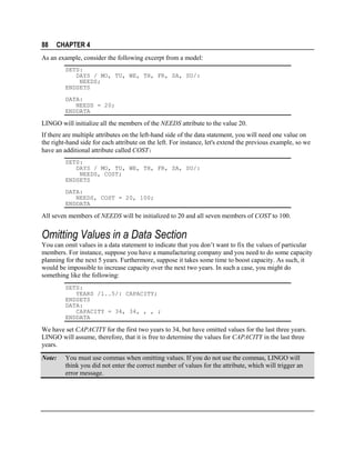 88

CHAPTER 4

As an example, consider the following excerpt from a model:
SETS:
DAYS / MO, TU, WE, TH, FR, SA, SU/:
NEEDS;
ENDSETS
DATA:
NEEDS = 20;
ENDDATA

LINGO will initialize all the members of the NEEDS attribute to the value 20.
If there are multiple attributes on the left-hand side of the data statement, you will need one value on
the right-hand side for each attribute on the left. For instance, let's extend the previous example, so we
have an additional attribute called COST:
SETS:
DAYS / MO, TU, WE, TH, FR, SA, SU/:
NEEDS, COST;
ENDSETS
DATA:
NEEDS, COST = 20, 100;
ENDDATA

All seven members of NEEDS will be initialized to 20 and all seven members of COST to 100.

Omitting Values in a Data Section
You can omit values in a data statement to indicate that you don’t want to fix the values of particular
members. For instance, suppose you have a manufacturing company and you need to do some capacity
planning for the next 5 years. Furthermore, suppose it takes some time to boost capacity. As such, it
would be impossible to increase capacity over the next two years. In such a case, you might do
something like the following:
SETS:
YEARS /1..5/: CAPACITY;
ENDSETS
DATA:
CAPACITY = 34, 34, , , ;
ENDDATA

We have set CAPACITY for the first two years to 34, but have omitted values for the last three years.
LINGO will assume, therefore, that it is free to determine the values for CAPACITY in the last three
years.
Note:

You must use commas when omitting values. If you do not use the commas, LINGO will
think you did not enter the correct number of values for the attribute, which will trigger an
error message.

 