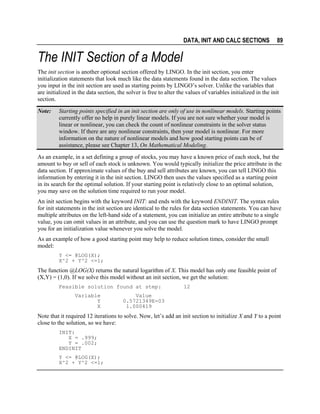 DATA, INIT AND CALC SECTIONS

89

The INIT Section of a Model
The init section is another optional section offered by LINGO. In the init section, you enter
initialization statements that look much like the data statements found in the data section. The values
you input in the init section are used as starting points by LINGO’s solver. Unlike the variables that
are initialized in the data section, the solver is free to alter the values of variables initialized in the init
section.
Note:

Starting points specified in an init section are only of use in nonlinear models. Starting points
currently offer no help in purely linear models. If you are not sure whether your model is
linear or nonlinear, you can check the count of nonlinear constraints in the solver status
window. If there are any nonlinear constraints, then your model is nonlinear. For more
information on the nature of nonlinear models and how good starting points can be of
assistance, please see Chapter 13, On Mathematical Modeling.

As an example, in a set defining a group of stocks, you may have a known price of each stock, but the
amount to buy or sell of each stock is unknown. You would typically initialize the price attribute in the
data section. If approximate values of the buy and sell attributes are known, you can tell LINGO this
information by entering it in the init section. LINGO then uses the values specified as a starting point
in its search for the optimal solution. If your starting point is relatively close to an optimal solution,
you may save on the solution time required to run your model.
An init section begins with the keyword INIT: and ends with the keyword ENDINIT. The syntax rules
for init statements in the init section are identical to the rules for data section statements. You can have
multiple attributes on the left-hand side of a statement, you can initialize an entire attribute to a single
value, you can omit values in an attribute, and you can use the question mark to have LINGO prompt
you for an initialization value whenever you solve the model.
As an example of how a good starting point may help to reduce solution times, consider the small
model:
Y <= @LOG(X);
X^2 + Y^2 <=1;

The function @LOG(X) returns the natural logarithm of X. This model has only one feasible point of
(X,Y) = (1,0). If we solve this model without an init section, we get the solution:
Feasible solution found at step:
Variable
Y
X

12

Value
0.5721349E-03
1.000419

Note that it required 12 iterations to solve. Now, let’s add an init section to initialize X and Y to a point
close to the solution, so we have:
INIT:
X = .999;
Y = .002;
ENDINIT
Y <= @LOG(X);
X^2 + Y^2 <=1;

 