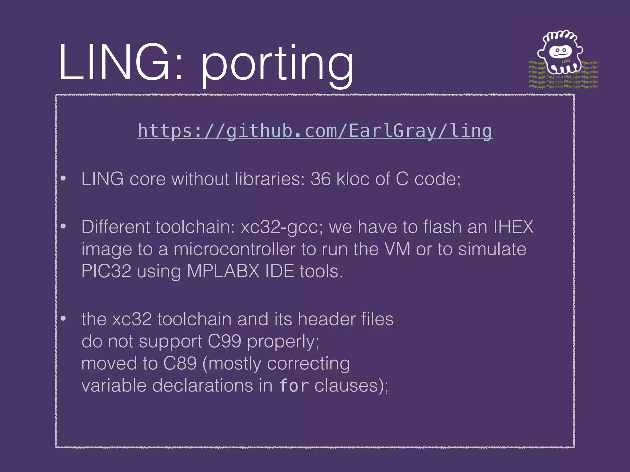 LING: porting
https://github.com/EarlGray/ling
• LING core without libraries: 36 kloc of C code;
• Different toolchain: xc32-gcc; we have to flash an IHEX
image to a microcontroller to run the VM or to simulate
PIC32 using MPLABX IDE tools.
• the xc32 toolchain and its header files
do not support C99 properly;
moved to C89 (mostly correcting
variable declarations in for clauses);
