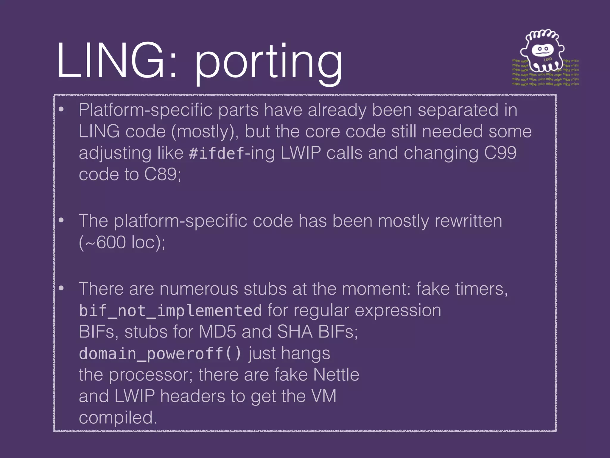 LING: porting
• Platform-specific parts have already been separated in
LING code (mostly), but the core code still needed some
adjusting like #ifdef-ing LWIP calls and changing C99
code to C89;
• The platform-specific code has been mostly rewritten
(~600 loc);
• There are numerous stubs at the moment: fake timers,
bif_not_implemented for regular expression
BIFs, stubs for MD5 and SHA BIFs;
domain_poweroff() just hangs
the processor; there are fake Nettle
and LWIP headers to get the VM
compiled.