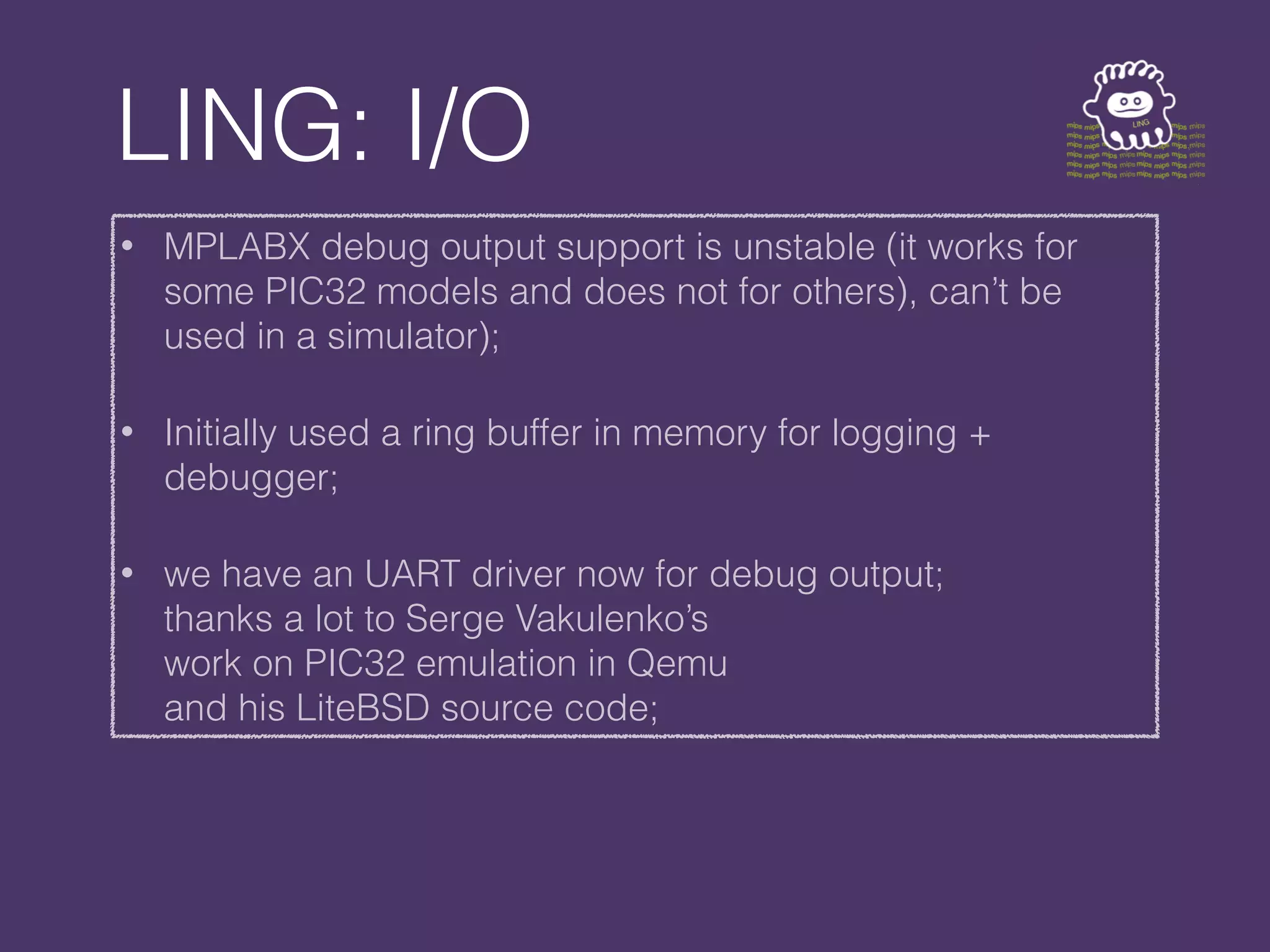 LING: I/O
• MPLABX debug output support is unstable (it works for
some PIC32 models and does not for others), can’t be
used in a simulator);
• Initially used a ring buffer in memory for logging +
debugger;
• we have an UART driver now for debug output;
thanks a lot to Serge Vakulenko’s
work on PIC32 emulation in Qemu
and his LiteBSD source code;